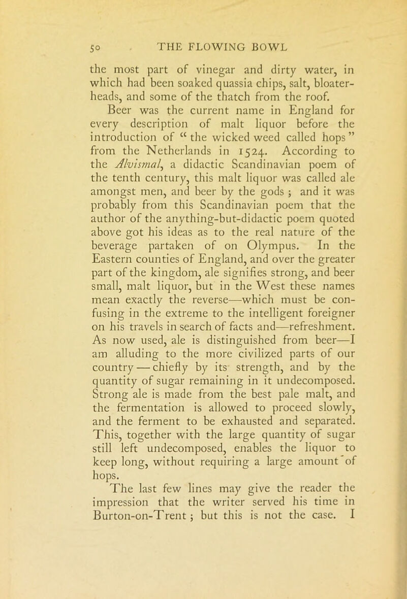 the most part of vinegar and dirty water, in which had been soaked quassia chips, salt, bloater- heads, and some of the thatch from the roof. Beer was the current name in England for every description of malt liquor before the introduction of “the wicked weed called hops” from the Netherlands in 1524. According to the Alvismal, a didactic Scandinavian poem of the tenth century, this malt liquor was called ale amongst men, and beer by the gods ; and it was probably from this Scandinavian poem that the author of the anything-but-didactic poem quoted above got his ideas as to the real nature of the beverage partaken of on Olympus. In the Eastern counties of England, and over the greater part of the kingdom, ale signifies strong, and beer small, malt liquor, but in the West these names mean exactly the reverse—which must be con- fusing in the extreme to the intelligent foreigner on his travels in search of facts and—refreshment. As now used, ale is distinguished from beer—I am alluding to the more civilized parts of our country — chiefly by its strength, and by the quantity of sugar remaining in it undecomposed. Strong ale is made from the best pale malt, and the fermentation is allowed to proceed slowly, and the ferment to be exhausted and separated. This, together with the large quantity of sugar still left undecomposed, enables the liquor to keep long, without requiring a large amount of hops. The last few lines may give the reader the impression that the writer served his time in Burton-on-Trent; but this is not the case. I