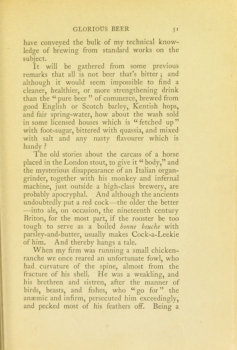 have conveyed the bulk of my technical know- ledge of brewing from standard works on the subject. It will be gathered from some previous remarks that all is not beer that’s bitter ; and although it would seem impossible to find a cleaner, healthier, or more strengthening drink than the “ pure beer ” of commerce, brewed from good English or Scotch barley, Kentish hops, and fair spring-water, how about the wash sold in some licensed houses which is “ fetched up ” with foot-sugar, bittered with quassia, and mixed with salt and any nasty flavourer which is handy ? The old stories about the carcass of a horse placed in the London stout, to give it “ body,” and the mysterious disappearance of an Italian organ- grinder, together with his monkey and infernal machine, just outside a high-class brewery, are probably apocryphal. And although the ancients undoubtedly put a red cock—the older the better —into ale, on occasion, the nineteenth century Briton, for the most part, if the rooster be too tough to serve as a boiled bonne louche with parsley-and-butter, usually makes Cock-a-Leekie of him. And thereby hangs a tale. When my firm was running a small chicken- ranche we once reared an unfortunate fowl, who had curvature of the spine, almost from the fracture of his shell. He was a weakling, and his brethren and sistren, after the manner of birds, beasts, and fishes, who “ go for ” the anaemic and infirm, persecuted him exceedingly, and pecked most of his feathers off. Being a