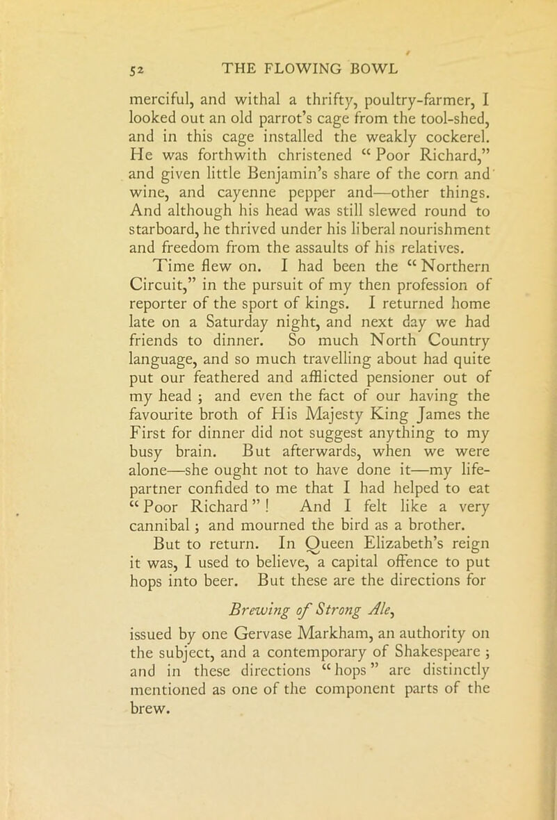 merciful, and withal a thrifty, poultry-farmer, I looked out an old parrot’s cage from the tool-shed, and in this cage installed the weakly cockerel. He was forthwith christened “ Poor Richard,” and given little Benjamin’s share of the corn and wine, and cayenne pepper and—other things. And although his head was still slewed round to starboard, he thrived under his liberal nourishment and freedom from the assaults of his relatives. Time flew on. I had been the “Northern Circuit,” in the pursuit of my then profession of reporter of the sport of kings. I returned home late on a Saturday night, and next day we had friends to dinner. So much North Country language, and so much travelling about had quite put our feathered and afflicted pensioner out of my head ; and even the fact of our having the favourite broth of His Majesty King James the First for dinner did not suggest anything to my busy brain. But afterwards, when we were alone—she ought not to have done it—my life- partner confided to me that I had helped to eat “ Poor Richard ” ! And I felt like a very cannibal ; and mourned the bird as a brother. But to return. In Oueen Elizabeth’s reign it was, I used to believe, a capital offence to put hops into beer. But these are the directions for Brewing of Strong Ale, issued by one Gervase Markham, an authority on the subject, and a contemporary of Shakespeare ; and in these directions “ hops ” are distinctly mentioned as one of the component parts of the brew.