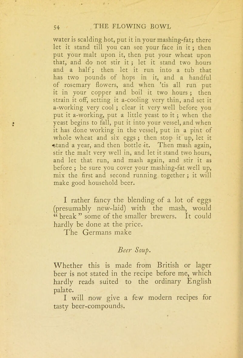 water is scalding hot, put it in your mashing-fat; there let it stand till you can see your face in it; then put your malt upon it, then put your wheat upon that, and do not stir it ; let it stand two hours and a half; then let it run into a tub that has two pounds of hops in it, and a handful of rosemary flowers, and when ’tis all run put it in your copper and boil it two hours ; then strain it off, setting it a-cooling very thin, and set it a-working very cool ; clear it very well before you put it a-working, put a little yeast to it ; when the yeast begins to fall, put it into your vessel, and when it has done working in the vessel, put in a pint of whole wheat and six eggs ; then stop it up, let it «tand a year, and then bottle it. Then mash again, stir the malt very well in, and let it stand two hours, and let that run, and mash again, and stir it as before ; be sure you cover your mashing-fat well up, mix the first and second running together ; it will make good household beer. I rather fancy the blending of a lot of eggs (presumably new-laid) with the mash, would “break” some of the smaller brewers. It could hardly be done at the price. The Germans make Beer Soup. Whether this is made from British or lager beer is not stated in the recipe before me, which hardly reads suited to the ordinary English palate. I will now give a few modern recipes for tasty beer-compounds.