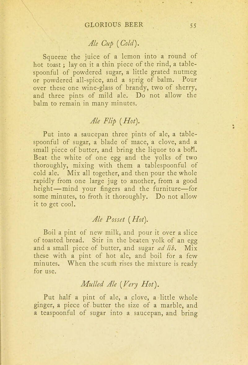 Ale Cup [Cold). Squeeze the juice of a lemon into a round of hot toast ; lay on it a thin piece of the rind, a table- spoonful of powdered sugar, a little grated nutmeg or powdered all-spice, and a sprig of balm. Pour over these one wine-glass of brandy, two of sherry, and three pints of mild ale. Do not allow the balm to remain in many minutes. Ale Flip {Hot). Put into a saucepan three pints of ale, a table- spoonful of sugar, a blade of mace, a clove, and a small piece of butter, and bring the liquor to a bofl. Beat the white of one egg and the yolks of two thoroughly, mixing with them a tablespoonful of cold ale. Mix all together, and then pour the whole rapidly from one large jug to another, from a good height—mind your fingers and the furniture—for some minutes, to froth it thoroughly. Do not allow it to get cool. Ale Posset (Hot). Boil a pint of new milk, and pour it over a slice of toasted bread. Stir in the beaten yolk of an egg and a small piece of butter, and sugar ad lib. Mix these with a pint of hot ale, and boil for a few minutes. When the scum rises the mixture is ready for use. Mulled Ale (Very Hot). Put half a pint of ale, a clove, a little whole ginger, a piece of butter the size of a marble, and a teaspoonful of sugar into a saucepan, and bring