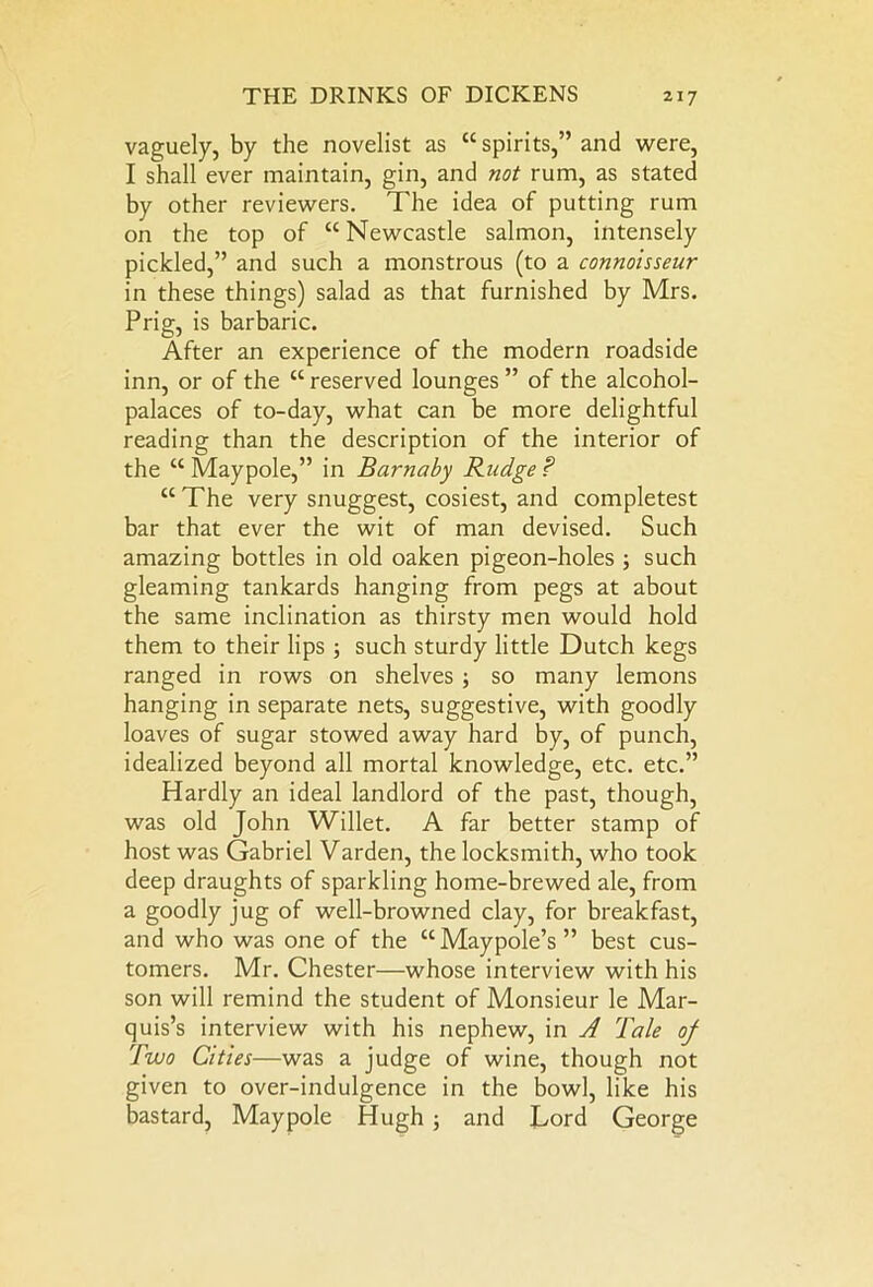 vaguely, by the novelist as “ spirits,” and were, I shall ever maintain, gin, and not rum, as stated by other reviewers. The idea of putting rum on the top of “ Newcastle salmon, intensely pickled,” and such a monstrous (to a connoisseur in these things) salad as that furnished by Mrs. Prig, is barbaric. After an experience of the modern roadside inn, or of the “ reserved lounges ” of the alcohol- palaces of to-day, what can be more delightful reading than the description of the interior of the “ Maypole,” in Barnaby Budge ? “ The very snuggest, cosiest, and completest bar that ever the wit of man devised. Such amazing bottles in old oaken pigeon-holes ; such gleaming tankards hanging from pegs at about the same inclination as thirsty men would hold them to their lips ; such sturdy little Dutch kegs ranged in rows on shelves ; so many lemons hanging in separate nets, suggestive, with goodly loaves of sugar stowed away hard by, of punch, idealized beyond all mortal knowledge, etc. etc.” Hardly an ideal landlord of the past, though, was old John Willet. A far better stamp of host was Gabriel Varden, the locksmith, who took deep draughts of sparkling home-brewed ale, from a goodly jug of well-browned clay, for breakfast, and who was one of the “Maypole’s” best cus- tomers. Mr. Chester—whose interview with his son will remind the student of Monsieur le Mar- quis’s interview with his nephew, in A Tale of Two Cities—was a judge of wine, though not given to over-indulgence in the bowl, like his bastard, Maypole Hugh ; and Lord George