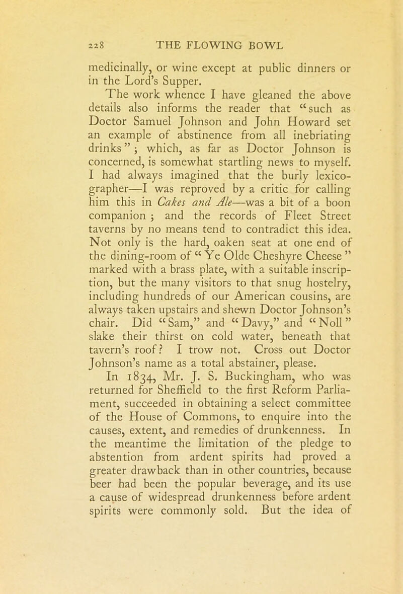 medicinally, or wine except at public dinners or in the Lord’s Supper. The work whence I have gleaned the above details also informs the reader that “such as Doctor Samuel Johnson and John Howard set an example of abstinence from all inebriating drinks ” ; which, as far as Doctor Johnson is concerned, is somewhat startling news to myself. I had always imagined that the burly lexico- grapher—I was reproved by a critic for calling him this in Cakes and Ale—was a bit of a boon companion ; and the records of Fleet Street taverns by no means tend to contradict this idea. Not only is the hard, oaken seat at one end of the dining-room of “ Ye Olde Cheshyre Cheese ” marked with a brass plate, with a suitable inscrip- tion, but the many visitors to that snug hostelry, including hundreds of our American cousins, are always taken upstairs and shewn Doctor Johnson’s chair. Did “ Sam,” and “ Davy,” and “ Noll ” slake their thirst on cold water, beneath that tavern’s roof? I trow not. Cross out Doctor Johnson’s name as a total abstainer, please. In 1834, Mr. J. S. Buckingham, who was returned for Sheffield to the first Reform Parlia- ment, succeeded in obtaining a select committee of the House of Commons, to enquire into the causes, extent, and remedies of drunkenness. In the meantime the limitation of the pledge to abstention from ardent spirits had proved a greater drawback than in other countries, because beer had been the popular beverage, and its use a cause of widespread drunkenness before ardent spirits were commonly sold. But the idea of