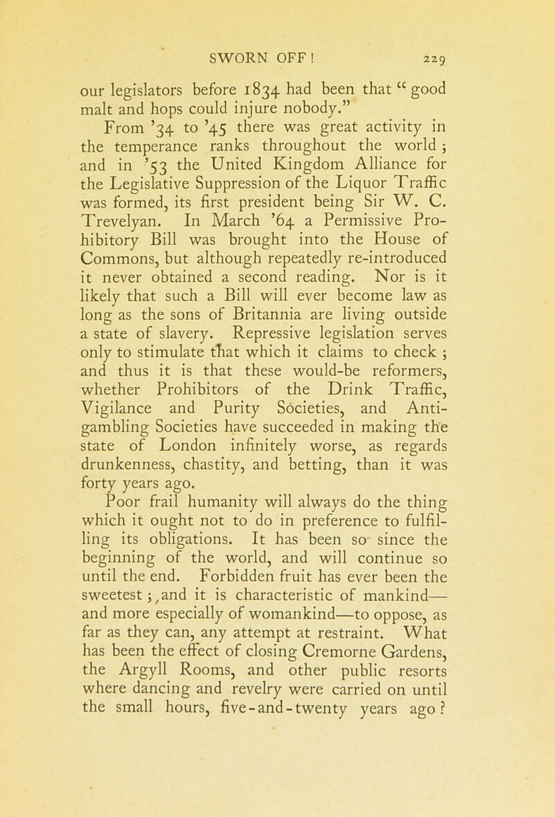 our legislators before 1834 had been that “ good malt and hops could injure nobody.” From ’34 to ’45 there was great activity in the temperance ranks throughout the world ; and in ’53 the United Kingdom Alliance for the Legislative Suppression of the Liquor Traffic was formed, its first president being Sir W. C. Trevelyan. In March ’64 a Permissive Pro- hibitory Bill was brought into the House of Commons, but although repeatedly re-introduced it never obtained a second reading. Nor is it likely that such a Bill will ever become law as long as the sons of Britannia are living outside a state of slavery. Repressive legislation serves only to stimulate tTiat which it claims to check ; and thus it is that these would-be reformers, whether Prohibitors of the Drink Traffic, Vigilance and Purity Societies, and Anti- gambling Societies have succeeded in making the state of London infinitely worse, as regards drunkenness, chastity, and betting, than it was forty years ago. Poor frail humanity will always do the thing which it ought not to do in preference to fulfil- ling its obligations. It has been so since the beginning of the world, and will continue so until the end. Forbidden fruit has ever been the sweetestj, and it is characteristic of mankind— and more especially of womankind—to oppose, as far as they can, any attempt at restraint. What has been the effect of closing Cremorne Gardens, the Argyll Rooms, and other public resorts where dancing and revelry were carried on until the small hours, five-and-twenty years ago?