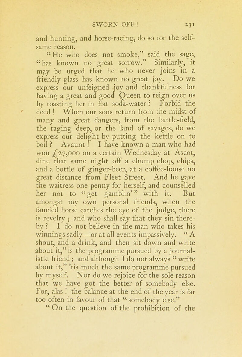 and hunting, and horse-racing, do so ror the self- same reason. “ He who does not smoke,” said the sage, “has known no great sorrow.” Similarly, it may be urged that he who never joins in a friendly glass has known no great joy. Do we express our unfeigned joy and thankfulness for having a great and good Oueen to reign over us by toasting her in flat soda-water ? Forbid the deed ! When our sons return from the midst of many and great dangers, from the battle-field, the raging deep, or the land of savages, do we express our delight by putting the kettle on to boil ? Avaunt ! I have known a man who had won ^27,000 on a certain Wednesday at Ascot, dine that same night off a chump chop, chips, and a bottle of ginger-beer, at a coffee-house no great distance from Fleet Street. And he gave the waitress one penny for herself, and counselled her not to “get gamblin’” with it. But amongst my own personal friends, when the fancied horse catches the eye of the judge, there is revelry ; and who shall say that they sin there- by ? I do not believe in the man who takes his winnings sadly—or at all events impassively. “ A shout, and a drink, and then sit down and write about it,” is the programme pursued by a journal- istic friend ; and although I do not always “ write about it,” ’tis much the same programme pursued by myself. Nor do we rejoice for the sole reason that we have got the better of somebody else. For, alas ! the balance at the end of the year is far too often in favour of that “somebody else.” “ On the question of the prohibition of the