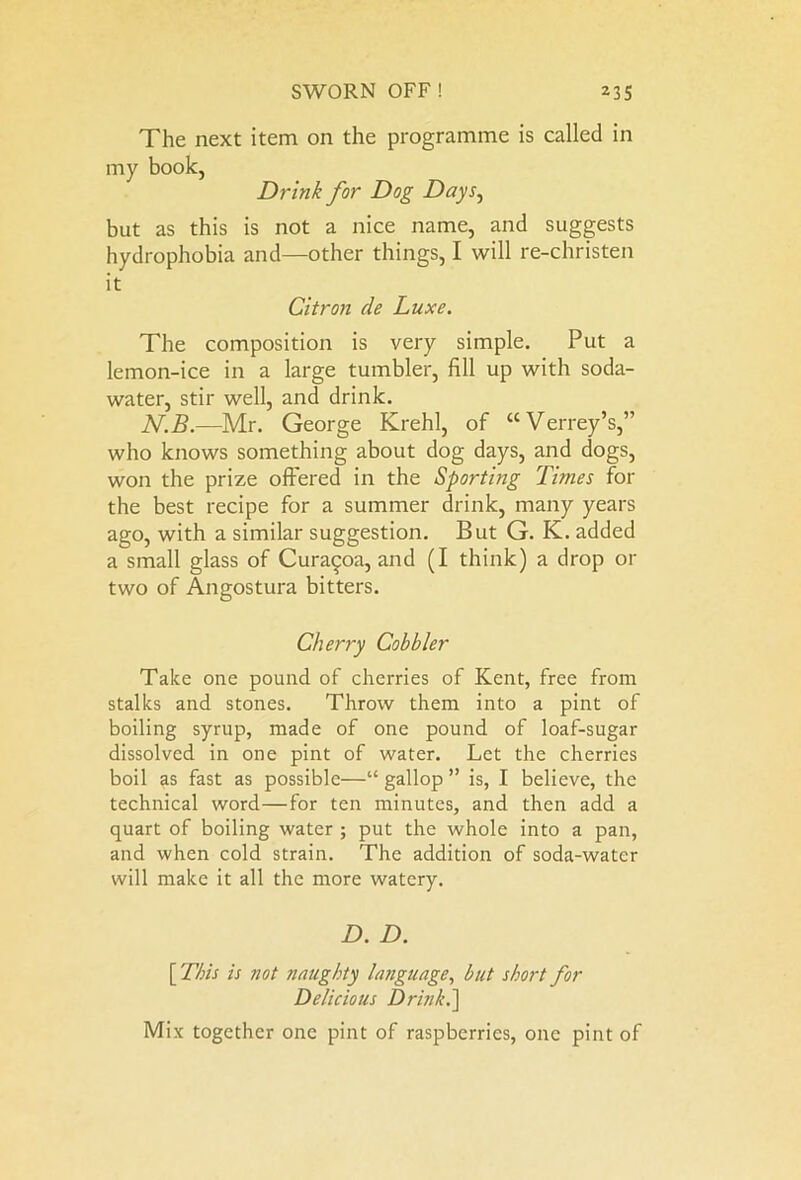 The next item on the programme is called in my book, Drink for Dog Days, but as this is not a nice name, and suggests hydrophobia and—other things, I will re-christen it Citron de Luxe. The composition is very simple. Put a lemon-ice in a large tumbler, fill up with soda- water, stir well, and drink. N.B.—Mr. George Krehl, of “Verrey’s,” who knows something about dog days, and dogs, won the prize offered in the Sporting Times for the best recipe for a summer drink, many years ago, with a similar suggestion. But G. K. added a small glass of Cura^oa, and (I think) a drop or two of Angostura bitters. Cherry Cobbler Take one pound of cherries of Kent, free from stalks and stones. Throw them into a pint of boiling syrup, made of one pound of loaf-sugar dissolved in one pint of water. Let the cherries boil as fast as possible—“ gallop ” is, I believe, the technical word—for ten minutes, and then add a quart of boiling water ; put the whole into a pan, and when cold strain. The addition of soda-water will make it all the more watery. D. D. [This is not naughty language, hut short for Delicious Drink.\ Mix together one pint of raspberries, one pint of