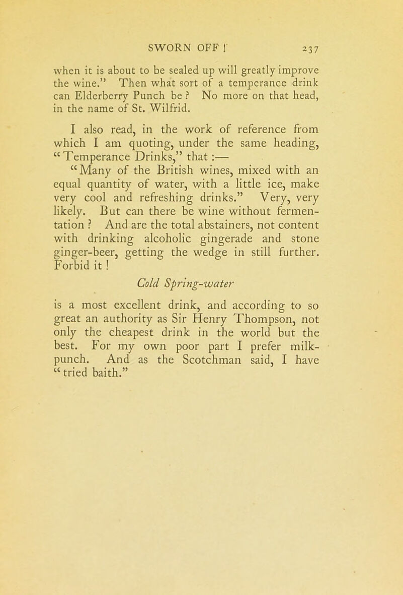 when it is about to be sealed up will greatly improve the wine.” Then what sort of a temperance drink can Elderberry Punch be ? No more on that head, in the name of St. Wilfrid. I also read, in the work of reference from which I am quoting, under the same heading, “Temperance Drinks,” that :— “Many of the British wines, mixed with an equal quantity of water, with a little ice, make very cool and refreshing drinks.” Very, very likely. But can there be wine without fermen- tation ? And are the total abstainers, not content with drinking alcoholic gingerade and stone ginger-beer, getting the wedge in still further. Forbid it! Cold Spring-water is a most excellent drink, and according to so great an authority as Sir Henry Thompson, not only the cheapest drink in the world but the best. For my own poor part I prefer milk- punch. And as the Scotchman said, I have “ tried baith.”