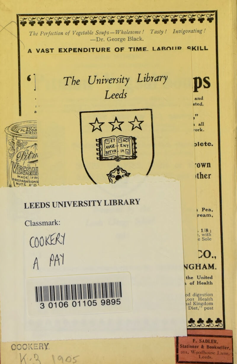 ******************** * * The Perfection of Vegetable Soups—Wholesome ! Tasty! Invigorating! —Dr. George Black. A VAST EXPENDITURE OF TIME. LAROUD ©KILL The University Library Leeds Lr,MADE\lFRC I LEEDS UNIVERSITY LIBRARY Classmark: COOkOT A Ml 3 0106 01105 9895 COOKERY KA ps and sted, I I all 'ork. slete. own ithcr I Pea, ream, , 1/8 ; !, with e Sole X)., 'JGHAM. the United k of Health jad digestion j,ooi Health pal Kingdom I Diet,” post F. SADLER, 8 Stationer & Bookseller, p 20i« \\ oodhouse J,;inc | Leeds.