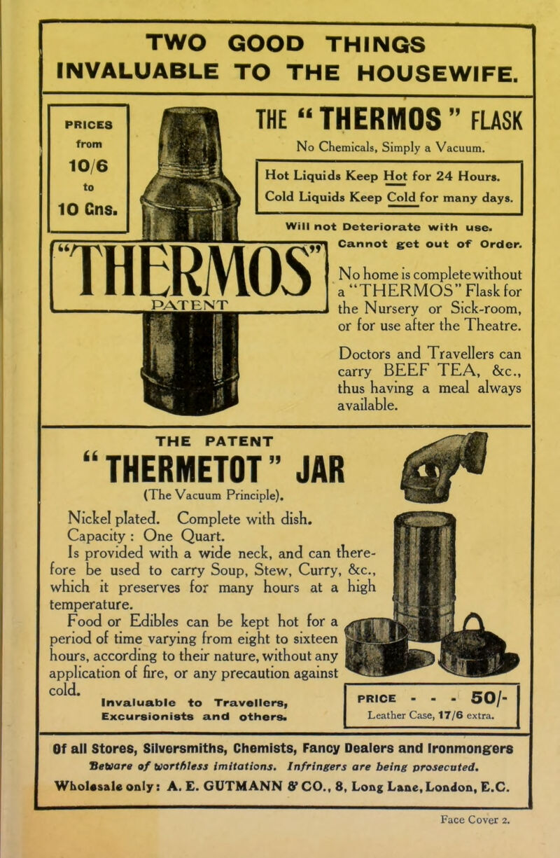 TWO GOOD THINGS INVALUABLE TO THE HOUSEWIFE. PRICES from 10/6 to 10 Cns. THE “ THERMOS ” FLASK No Chemicals, Simply a Vacuum. Hot Liquids Keep Hot for 24 Hours. Cold Liquids Keep Cold for many days. Will not Deteriorate with use. THERMOS PATENT Cannot get out of Order. No home is complete without a “THERMOS” Flask for the Nursery or Sick-room, or for use after the Theatre. Doctors and Travellers can carry BEEF TEA, &c., thus having a meal always available. THE PATENT THERMETOT ” JAR (The Vacuum Principle). Nickel plated. Complete with dish. Capacity : One Quart. Is provided with a wide neck, and can there- fore be used to carry Soup, Stew, Curry, &c., which it preserves for many hours at a high temperature. Food or Edibles can be kept hot for a period of time varying from eight to sixteen hours, according to their nature, without any application of fire, or any precaution against cold. Invaluable to Travellers, Excursionists and others. PRICE ... 50/ Leather Case, 17/6 extra. Of all Stores, Silversmiths, Chemists, Fancy Dealers and Ironmongers Beware of worthless imitations. Infringers are being prosecuted. Wholesale only: A. E. GUTMANN S’ CO., 8, Long Lane, London, E.C. Face Cover 2.