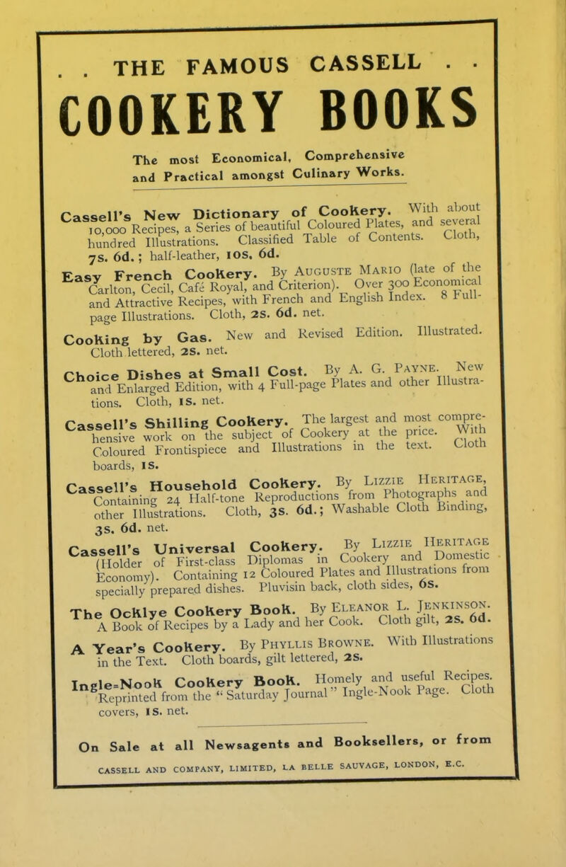 THE FAMOUS CASSELL . • COOKERY BOOKS The most Economical, Comprehensive and Practical amongst Culinary Works. Cassell’s New Dictionary of CooKery. With about 10,000 Recipes, a Series of beautiful Coloured Plates, and severa hundred Illustrations. Classified Table of Contents. Clot , 7s. 6d.; half-leather, I OS, 6d. „ Frpnrh Cookery. By Auguste Mario (late of the Carlton, Cech, Cafe Royal, and Criterion) Over 300 Economical and Attractive Recipes, with French and English Index. 8 hull- page Illustrations. Cloth, 2S. 6d. net. Cooking by Gas. New and Revised Edition. Illustrated. Cloth lettered, 2S. net. Ch0andeEMlrged EdSoS“ith 4 Mother Illustra- tions. Cloth, IS. net. Cassell’s Shilling Cookery. The largest and most compre- hensive work on the subject of Cookery at the price. W ith Coloured Frontispiece and Illustrations in the text. Clotn boards, IS. Cassell’s Household Cookery. By Lizzie Heritage, Containing 24 Half-tone Reproductions from Photographs and other Illustrations. Cloth, 3S. 6d.J Washable Cloth Binding, 3s. 6d. net. Cassell’s Universal Cookery. By Lizzie Heritage (Holder of First-class Diplomas in Cookery and Domestic Economy). Containing 12 Coloured Plates and Illustrations from specially prepared dishes. Pluvisin back, cloth sides, OS. Conkerv Book. By Eleanor L. Jenkinson. A Book of Recipes by a Lady and her Cook. Cloth gilt, 2S. 6d. A Year’s Cookery. By Phyllis Browne. With Illustrations in the Text. Cloth boards, gilt lettered, 2S. t nio-Wnnli Cnokerv Book. Homely and useful Recipes. nSReprinted from the “ Saturday Journal ” Ingle-Nook Page. Cloth covers, IS. net. On Sale at all Newsagents and Booksellers, or from CASSELL AND COMPANY, LIMITED, LA BELLE SAUVAGE, LONDON, E.C.