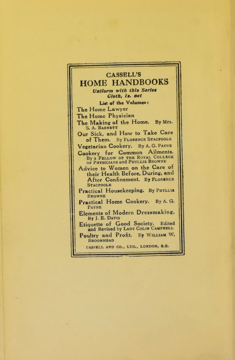 HOME HANDBOOKS Uniform with this Series Cloth, Is. net List of the Volume* s The Home Lawyer The Home Physician The Making of the Home. By Mrs. S. A. Barnett Oar Sick, and How to Take Care of Them. By Florence Stacpoole Vegetarian Cookery. By A. G. Payne Cookery for Common Ailments. By a Fellow of the Royal College of Physicians and Phyllis Browne Advice to Women on the Care of their Health Before. During, and After Confinement. By Florence Stacpoole Practical Housekeeping. By Phyllis Browne Practical Home Cookery. By A. G. Payne Elements of Modern Dressmaking, By J. E. Davis Etiquette of Good Society. Edited and Revised by Lady Colin Campbell Poultry and Profit. By William W. Broomhead CASSELL AND CO., LTD., LONDON, E.C.