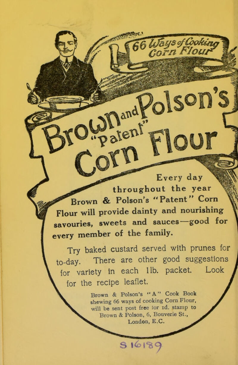 Corn FIoua Every day throughout the year 'Brown & Poison’s Patent” Corn Flour will provide dainty and nourishing savouries, sweets and sauces—good for every member of the family. Try baked custard served with prunes for to-day. There are other good suggestions for variety in each lib. packet. Look for the recipe leaflet. Brown & Poison’s “A” Cook Book shewing 66 ways of cooking Corn Flour, will be sent post free ior id. stamp to Brown & Poison, 6, Bouverie St., London, E.C. S