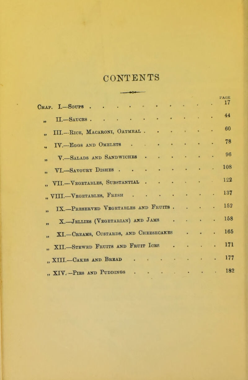 CONTENTS Chap. I.—Soups „ II.—Sauces B III.—Rice, Macaroni, Oatmeal . IV.—Eggs and Omelets . . . • V.—Salads and Sandwiches . „ VI.—Savoury Dishes VII.—Vegetables, Substantial . „ VIII.—Vegetables, Fresh . IX. Preserved Vegetables and Fruits . M X.—Jellies (Vegetarian) and Jams XI.—Creams, Custards, and Cheesecakes XII.—Stewed Fruits and Fruit Ices „ XIII.—Cakes and Bread . „ XIV. -Pies and Puddings page 17 44 60 78 96 108 122 . 137 . 152 . 158 165 . 171 . 177 182