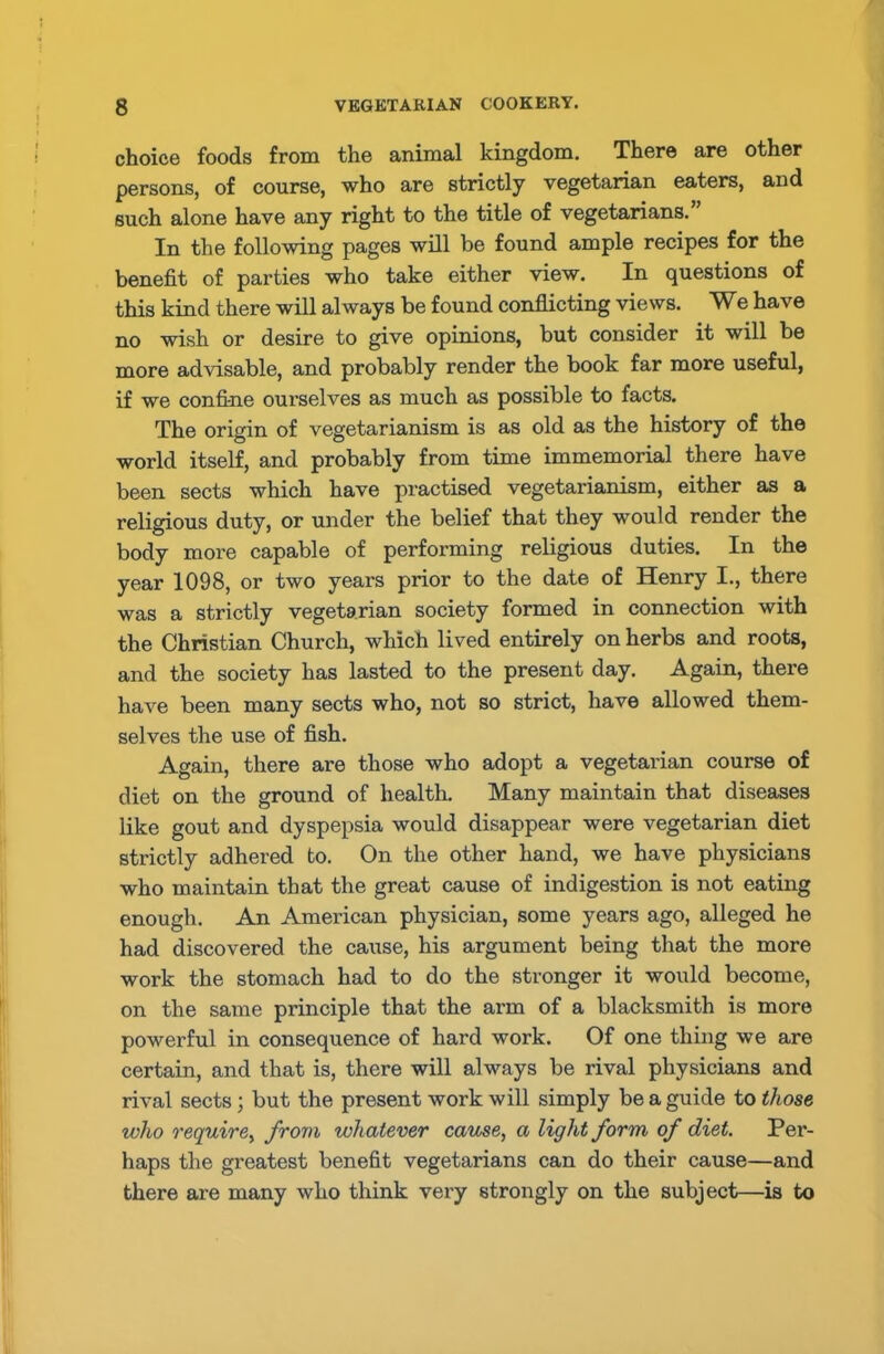 choice foods from the animal kingdom. There are other persons, of course, who are strictly vegetarian eaters, and such alone have any right to the title of vegetarians. In the following pages will be found ample recipes for the benefit of parties who take either view. In questions of this kind there will always be found conflicting views. We have no wish or desire to give opinions, but consider it will be more advisable, and probably render the book far more useful, if we confine ourselves as much as possible to facts. The origin of vegetarianism is as old as the history of the world itself, and probably from time immemorial there have been sects which have practised vegetarianism, either as a religious duty, or under the belief that they would render the body more capable of performing religious duties. In the year 1098, or two years prior to the date of Henry I., there was a strictly vegetarian society formed in connection with the Christian Church, which lived entirely on herbs and roots, and the society has lasted to the present day. Again, there have been many sects who, not so strict, have allowed them- selves the use of fish. Again, there are those who adopt a vegetarian course of diet on the ground of health. Many maintain that diseases like gout and dyspepsia would disappear were vegetarian diet strictly adhered to. On the other hand, we have physicians who maintain that the great cause of indigestion is not eating enough. An American physician, some years ago, alleged he had discovered the cause, his argument being that the more work the stomach had to do the stronger it would become, on the same principle that the arm of a blacksmith is more powerful in consequence of hard work. Of one thing we are certain, and that is, there will always be rival physicians and rival sects; but the present work will simply be a guide to those who require, from whatever cause, a light form of diet. Per- haps the greatest benefit vegetarians can do their cause—and there are many who think very strongly on the subject—is to