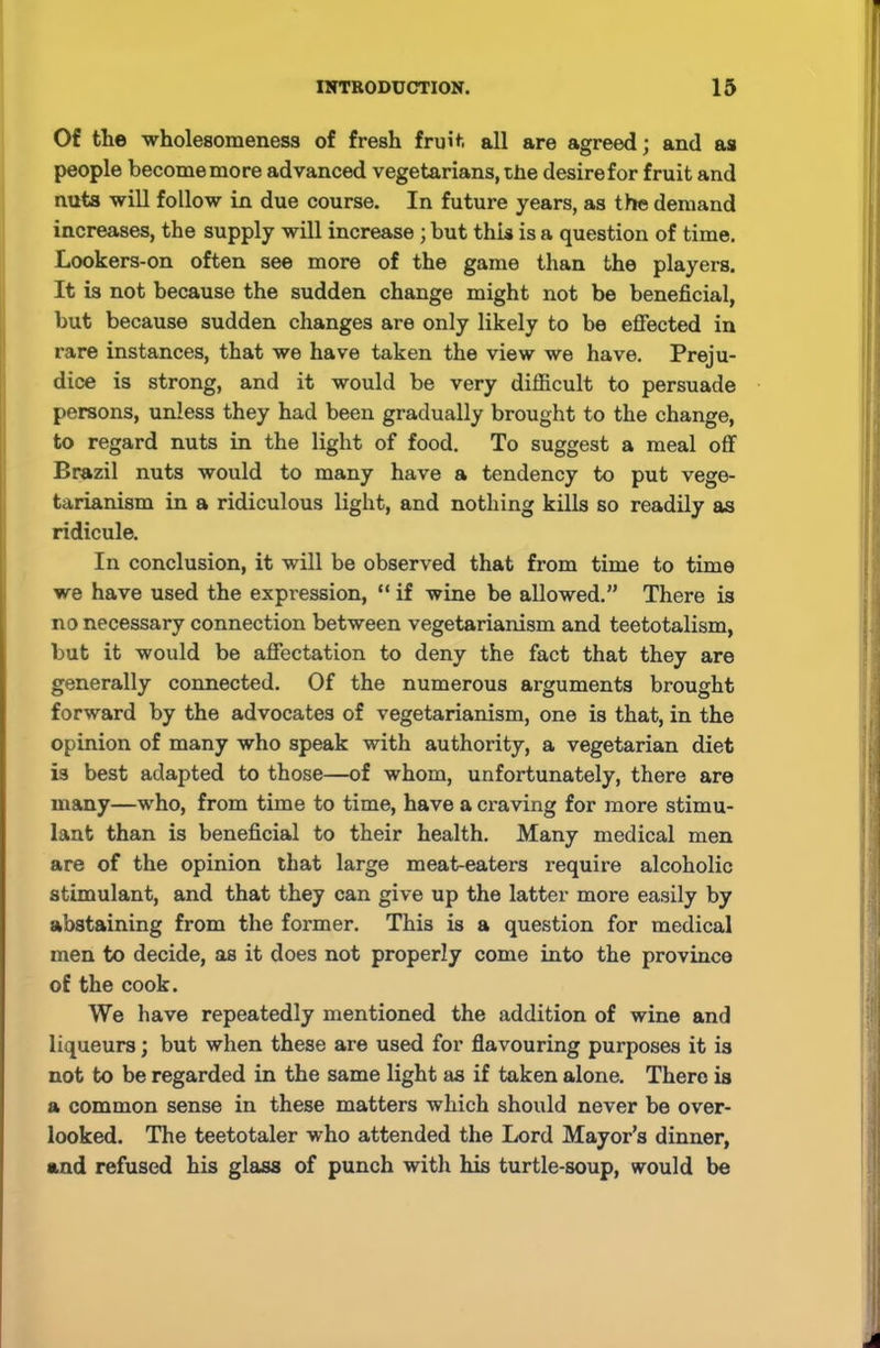Of tlie wholesomeness of fresh fruit all are agreed; and as people become mo re advanced vegetarians, the desire for fruit and nuts will follow in due course. In future years, as the demand increases, the supply will increase ; but this is a question of time. Lookers-on often see more of the game than the players. It is not because the sudden change might not be beneficial, but because sudden changes are only likely to be effected in rare instances, that we have taken the view we have. Preju- dice is strong, and it would be very difficult to persuade persons, unless they had been gradually brought to the change, to regard nuts in the light of food. To suggest a meal off Brazil nuts would to many have a tendency to put vege- tarianism in a ridiculous light, and nothing kills so readily as ridicule. In conclusion, it will be observed that from time to time we have used the expression, “ if wine be allowed.” There is no necessary connection between vegetarianism and teetotalism, but it would be affectation to deny the fact that they are generally connected. Of the numerous arguments brought forward by the advocates of vegetarianism, one is that, in the opinion of many who speak with authority, a vegetarian diet is best adapted to those—of whom, unfortunately, there are many—who, from time to time, have a craving for more stimu- lant than is beneficial to their health. Many medical men are of the opinion that large meat-eaters require alcoholic stimulant, and that they can give up the latter more easily by abstaining from the former. This is a question for medical men to decide, as it does not properly come into the province of the cook. We have repeatedly mentioned the addition of wine and liqueurs; but when these are used for flavouring purposes it is not to be regarded in the same light as if taken alone. There is a common sense in these matters which should never be over- looked. The teetotaler who attended the Lord Mayor’s dinner, and refused his glass of punch with his turtle-soup, would be