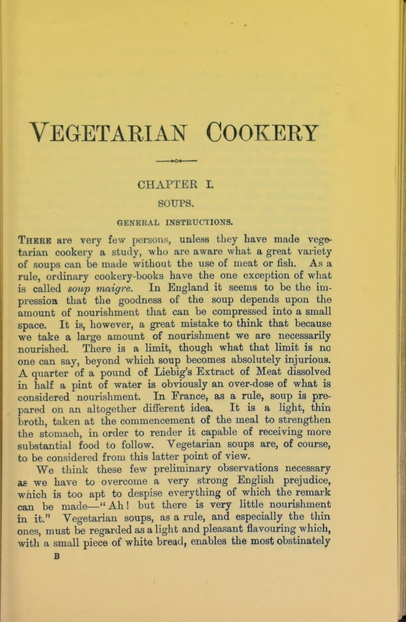 chapter l SOUPS. GENERAL INSTRUCTIONS. There are very few persons, unless they have made vege- tarian cookery a study, who are aware what a great variety of soups can be made without the use of meat or fish. As a rule, ordinary cookery-books have the one exception of what is called soup maigre. In England it seems to be the im- pression that the goodness of the soup depends upon the amount of nourishment that can be compressed into a small space. It is, however, a great mistake to think that because we take a large amount of nourishment we are necessarily nourished. There is a limit, though what that limit is no one can say, beyond which soup becomes absolutely injurious. A quarter of a pound of Liebig’s Extract of Meat dissolved in half a pint of water is obviously an over-dose of what is considered nourishment. In France, as a rule, soup is pre- pared on an altogether different idea. It is a light, thin broth, taken at the commencement of the meal to strengthen the stomach, in order to render it capable of receiving more substantial food to follow. Vegetarian soups are, of course, to be considered from this latter point of view. We think these few preliminary observations necessary as we have to overcome a very strong English prejudice, which is too apt to despise everything of which the remark can be made—“Ah! but there is very little nourishment in it.” Vegetarian soups, as a rule, and especially the thin ones, must be regarded as a light and pleasant flavouring which, with a small piece of white bread, enables the most obstinately B