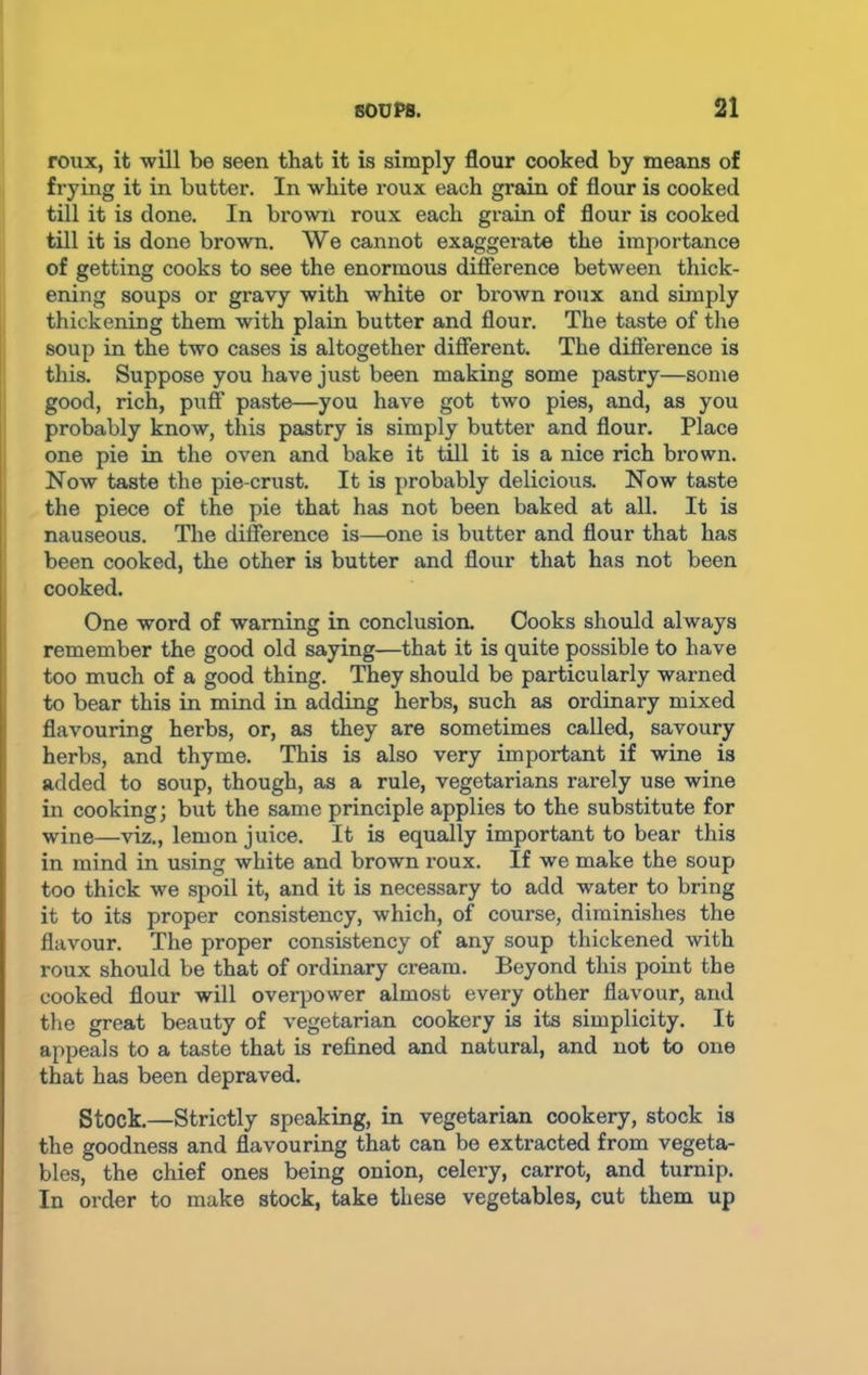 roux, it will be seen that it is simply flour cooked by means of frying it in butter. In white roux each grain of flour is cooked till it is done. In brown roux each grain of flour is cooked till it is done brown. We cannot exaggerate the importance of getting cooks to see the enormous difference between thick- ening soups or gravy with white or brown roux and simply thickening them with plain butter and flour. The taste of the soup in the two cases is altogether different. The difference is this. Suppose you have just been making some pastry—some good, rich, puff paste—you have got two pies, and, as you probably know, this pastry is simply butter and flour. Place one pie in the oven and bake it till it is a nice rich brown. Now taste the pie-crust. It is probably delicious. Now taste the piece of the pie that has not been baked at all. It is nauseous. The difference is—one is butter and flour that has been cooked, the other is butter and flour that has not been cooked. One word of warning in conclusion. Cooks should always remember the good old saying—that it is quite possible to have too much of a good thing. They should be particularly warned to bear this in mind in adding herbs, such as ordinary mixed flavouring herbs, or, as they are sometimes called, savoury herbs, and thyme. This is also very important if wine is added to soup, though, as a rule, vegetarians rarely use wine in cooking; but the same principle applies to the substitute for wine—viz., lemon juice. It is equally important to bear this in mind in using white and brown roux. If we make the soup too thick we spoil it, and it is necessary to add water to bring it to its proper consistency, which, of course, diminishes the flavour. The proper consistency of any soup thickened with roux should be that of ordinary cream. Beyond this point the cooked flour will overpower almost every other flavour, and the great beauty of vegetarian cookery is its simplicity. It appeals to a taste that is refined and natural, and not to one that has been depraved. Stock.—Strictly speaking, in vegetarian cookery, stock is the goodness and flavouring that can be extracted from vegeta- bles, the chief ones being onion, celery, carrot, and turnip. In order to make stock, take these vegetables, cut them up