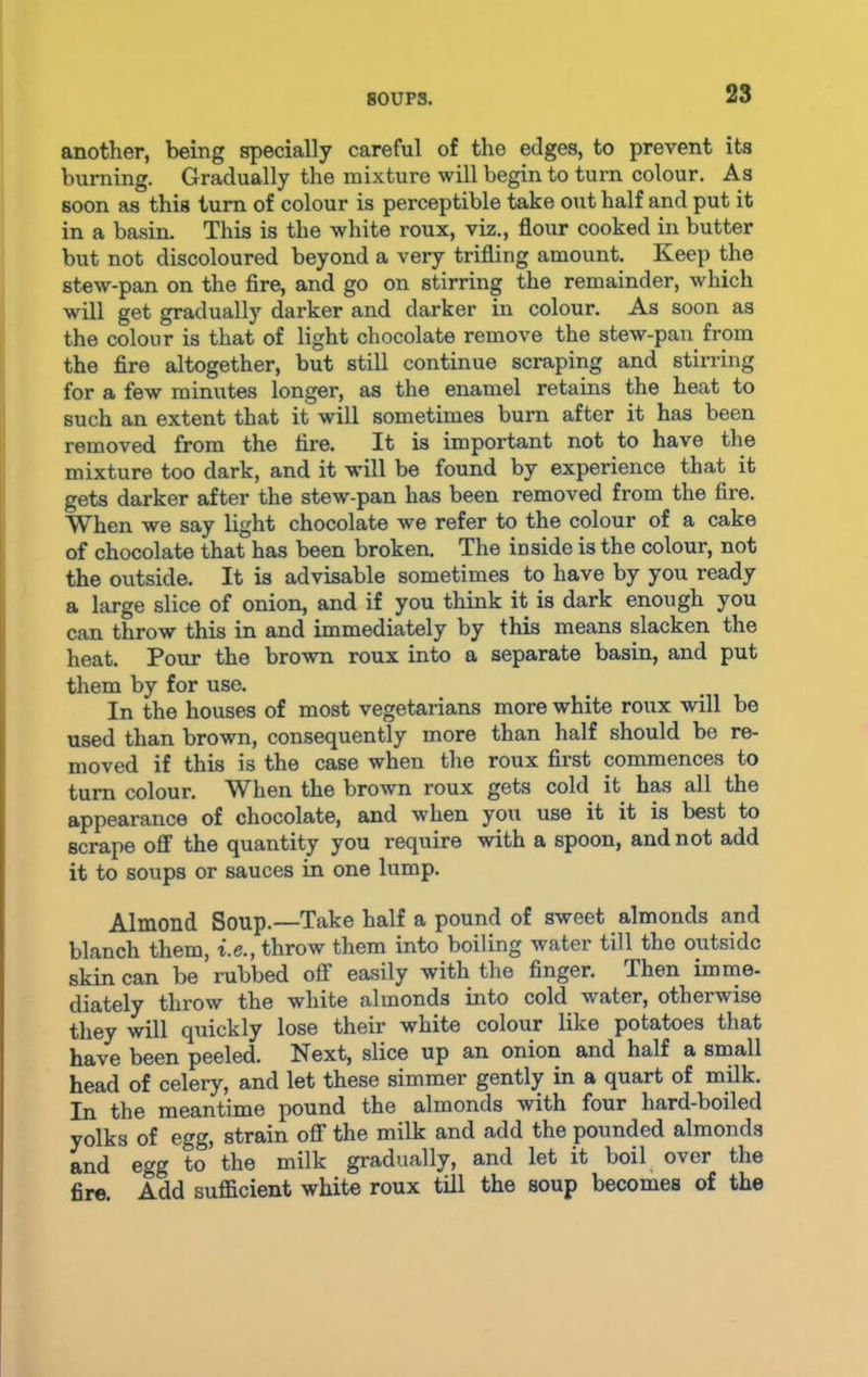 another, being specially careful of the edges, to prevent its burning. Gradually the mixture will begin to turn colour. As soon as this turn of colour is perceptible take out half and put it in a basin. This is the white roux, viz., flour cooked in butter but not discoloured beyond a very trifling amount. Keep the stew-pan on the fire, and go on stirring the remainder, which will get gradually darker and darker in colour. As soon as the colour is that of light chocolate remove the stew-pan from the fire altogether, but still continue scraping and stirring for a few minutes longer, as the enamel retains the heat to such an extent that it will sometimes burn after it has been removed from the tire. It is important not to have the mixture too dark, and it will be found by experience that it gets darker after the stew-pan has been removed from the fire. When we say light chocolate we refer to the colour of a cake of chocolate that has been broken. The inside is the colour, not the outside. It is advisable sometimes to have by you ready a large slice of onion, and if you think it is dark enough you can throw this in and immediately by this means slacken the heat. Pour the brown roux into a separate basin, and put them by for use. In the houses of most vegetarians more white roux will be used than brown, consequently more than half should be re- moved if this is the case when the roux first commences to turn colour. When the brown roux gets cold it has all the appearance of chocolate, and when you use it it is best to scrape off the quantity you require with a spoon, and not add it to soups or sauces in one lump. Almond Soup.—Take half a pound of sweet almonds and blanch them, i.e., throw them into boiling water till the outside skin can be rubbed off easily with the finger. Then imme- diately throw the white almonds into cold water, otherwise they will quickly lose their white colour like potatoes that have been peeled. Next, slice up an onion and half a small head of celery, and let these simmer gently in a quart of milk. In the meantime pound the almonds with four hard-boiled yolks of egg, strain off the milk and add the pounded almonds and egg to' the milk gradually, and let it boil over the fire. Add sufficient white roux till the soup becomes of the