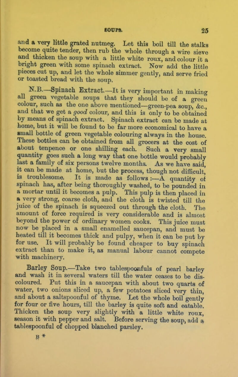 and a very little grated nutmeg. Let this boil till the stalks become quite tender, then rub the whole through a wire sieve and thicken the soup with a little white roux, and colour it a bright green with some spinach extract. Now add the little pieces cut up, and let the whole simmer gently, and serve fried or toasted bread with the soup. Spinach Extract.—It is very important in making all green vegetable soups that they should be of a green colour, such as the one above mentioned—green-pea soup, &c., and that we get a good colour, and this is only to be obtained by means of spinach extract. Spinach extract can be made at home, but it will be found to be far more economical to have a small bottle of green vegetable colouring always in the house. These bottles can be obtained from all grocers at the cost of about tenpence or one shilling each. Such a very small quantity goes such a long way that one bottle would probably last a family of six persons twelve months. As we have said, it can be made at home, but the process, though not difficult, is troublesome. It is made as follows :—A quantity of spinach has, after being thoroughly washed, to be pounded in a mortar until it becomes a pulp. This pulp is then placed in a very strong, coarse cloth, and the cloth is twisted till the juice of the spinach is squeezed out through the cloth. The amount of force required is very considerable and is almost beyond the power of ordinary women cooks. This juice must now be placed in a small enamelled saucepan, and must be heated till it becomes thick and pulpy, when it can be put by for use. It will probably be found cheaper to buy spinach extract than to make it, as manual labour cannot compete with machinery. Barley Soup.—Take two tablespoonfuls of pearl barley and wash it in several waters till the water ceases to be dis- coloured. Put this in a saucepan with about two quarts of water, two onions sliced up, a few potatoes sliced very thin, and about a saltspoonful of thyme. Let the whole boil gently for four or five hours, till the barley is quite soft and eatable. Thicken the soup very slightly with a little white roux, season it with pepper and salt. Before serving the soup, add a tablespoonful of chopped blanched parsley.