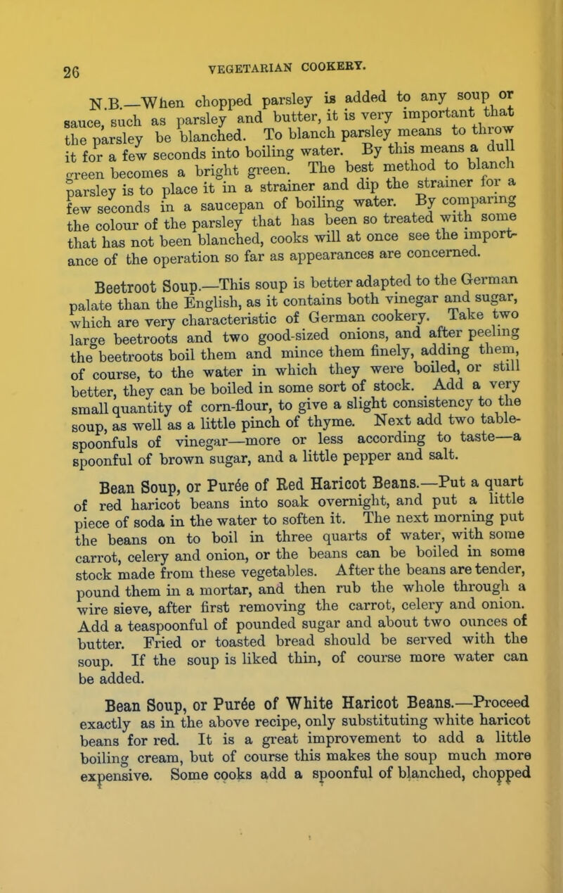 N B —When chopped parsley is added to any soup or sauce, such as parsley and butter, it is very important that the parsley be blanched. To blanch parsley means to throw it for a few seconds into boiling water. By this means a dull green becomes a bright green. The best method to blanch parsley is to place it in a strainer and dip the strainer lor a few seconds in a saucepan of boiling water. By comparing the colour of the parsley that has been so treated with some that has not been blanched, cooks will at once see the import- ance of the operation so far as appearances are concerned. Beetroot Soup.—This soup is better adapted to the German palate than the English, as it contains both vinegar and sugar, which are very characteristic of German cookery. Take two lar^e beetroots and two good-sized onions, and after peeling the°beetroots boil them and mince them finely, adding them of course, to the water in which they were boiled, or still better, they can be boiled in some sort of stock. _ Add a very small quantity of corn-flour, to give a slight consistency to the soup, as well as a little pinch of thyme. Next add two table- spoonfuls of vinegar—more or less according to taste—a spoonful of brown sugar, and a little pepper and salt. Bean Soup, or PurSe of Red Haricot Beans.—Put a quart of red haricot beans into soak overnight, and put a little piece of soda in the water to soften it. The next morning put the beans on to boil in three quarts of watei, with some carrot, celery and onion, or the beans can be boiled in some stock made from these vegetables. After the beans are tender, pound them in a mortar, and then rub the whole through a wire sieve, after first removing the carrot, celery and onion. Add a teaspoonful of pounded sugar and about two ounces of butter. Fried or toasted bread should be served with the soup. If the soup is liked thin, of course more water can be added. Bean Soup, or Pur6e of White Haricot Beans.—Proceed exactly as in the above recipe, only substituting white haricot beans for red. It is a great improvement to add a little boiling cream, but of course this makes the soup much more expensive. Some cooks add a spoonful of blanched, chopped