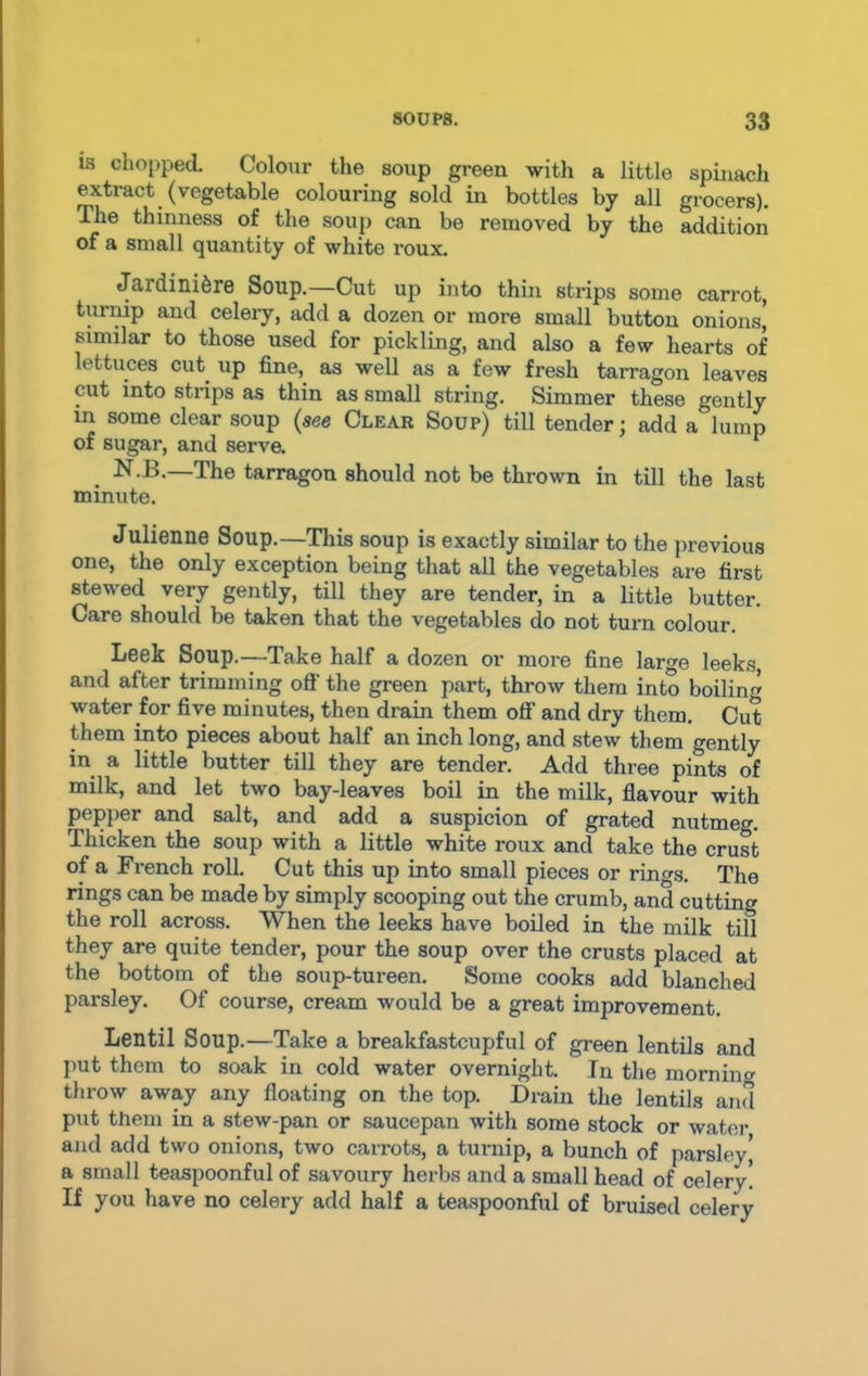 is chopped. Colour the soup green with a little spinach extract (vegetable colouring sold in bottles by all grocers). The thinness of the soup can be removed by the addition of a small quantity of white roux. Jardiniere Soup.—Cut up into thin strips some carrot, turnip and celery, add a dozen or more small button onions* similar to those used for pickling, and also a few hearts of lettuces cut. up fine, as well as a few fresh tarragon leaves cut into strips as thin as small string. Simmer these gently in some clear soup (see Clear Soup) till tender; add a lump of sugar, and serve. . N.B.—The tarragon should not be thrown in till the last minute. Julienne Soup.—This soup is exactly similar to the previous one, the only exception being that all the vegetables are first stewed very gently, till they are tender, in a little butter. Care should be taken that the vegetables do not turn colour. Leek Soup.—Take half a dozen or more fine large leeks, and after trimming off the green part, throw them into boilin water for five minutes, then drain them off and dry them. Cut them into pieces about half an inch long, and stew them gently in a little butter till they are tender. Add three pints of milk, and let two bay-leaves boil in the milk, flavour with pepper and salt, and add a suspicion of grated nutmeg. Thicken the soup with a little white roux and take the crust of a French roll. Cut this up into small pieces or rums. The rings can be made by simply scooping out the crumb, and cutting the roll across. When the leeks have boiled in the milk till they are quite tender, pour the soup over the crusts placed at the bottom of the soup-tureen. Some cooks add blanched pai'sley. Of course, cream would be a great improvement. Lentil Soup.—Take a breakfastcupful of green lentils and put them to soak in cold water overnight. In the morning throw away any floating on the top. Drain the lentils and put them in a stew-pan or saucepan with some stock or water and add two onions, two carrots, a turnip, a bunch of parsley* a small teaspoonful of savoury herbs and a small head of celery! If you have no celery add half a teaspoonful of bruised celery