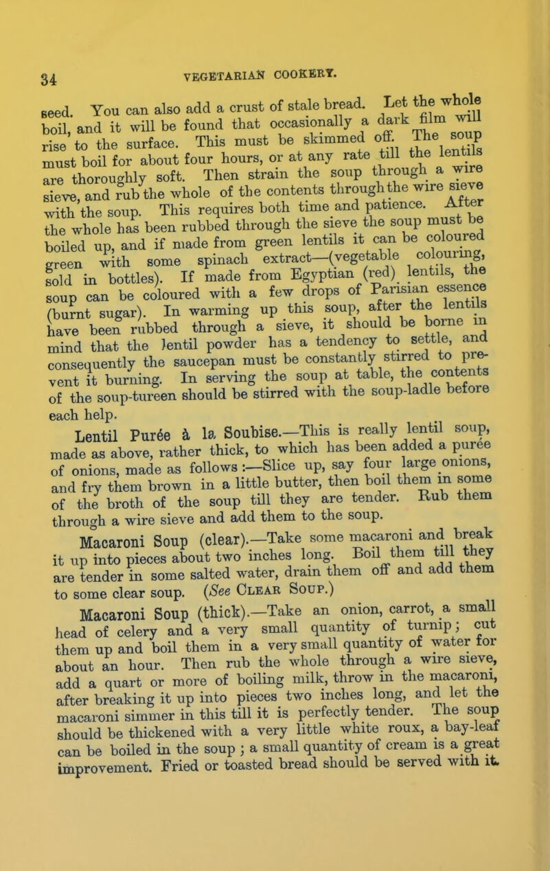 seed You can also add a crust of stale bread. Lot the whole boil, and it will be found that occasionally a dark film wu rise to the surface. This must be skimmed off. The must boil for about four hours, or at any rate till the lentils are thoroughly soft. Then strain the soup through a wire sieve, and rub the whole of the contents through the wire sieve with the soup. This requires both time.and patience. After the whole has been rubbed through the sieve the soup must be boiled up, and if made from green lentils it can be coioured green with some spinach extract-(vegetable colour mg, sold in bottles). If made from Egyptian (red) lentils, the soup can be coloured with a few drops of Parisian essence (burnt sugar). In warming up this soup after the lentils have been rubbed through a sieve, it should be borne in mind that the lentil powder has a tendency to settle, and consequently the saucepan must be constantly stirred to pre- vent it burning. In serving the soup at table, the conten of the soup-tureen should be stirred with the soup-ladle before each help. Lentil Puree & la Soubise.—This is really lentil soup, made as above, rather thick, to which has been added a puree of onions, made as follows -.—Slice up, say four large onions, and fry them brown in a little butter, then boil them in some of the broth of the soup till they are tender. Rub them through a wire sieve and add them to the soup. Macaroni Soup (clear).-Take some macaroni and break it up into pieces about two inches long Boil them till they are tender in some salted water, dram them off and add them to some clear soup. (See Clear Soup.) Macaroni Soup (thick).—Take an onion, carrot, a small head of celery and a very small quantity of turnip; cut them up and boil them in a very small quantity of water tor about an hour. Then rub the whole through a wire sieve, add a quart or more of boiling milk, throw m the macaroni, after breaking it up into pieces two inches long, and let the macaroni simmer in this till it is perfectly tender. The soup should be thickened with a very little white roux, a bay-leat can be boiled in the soup ; a small quantity of cream is a great improvement. Fried or toasted bread should be served with it.