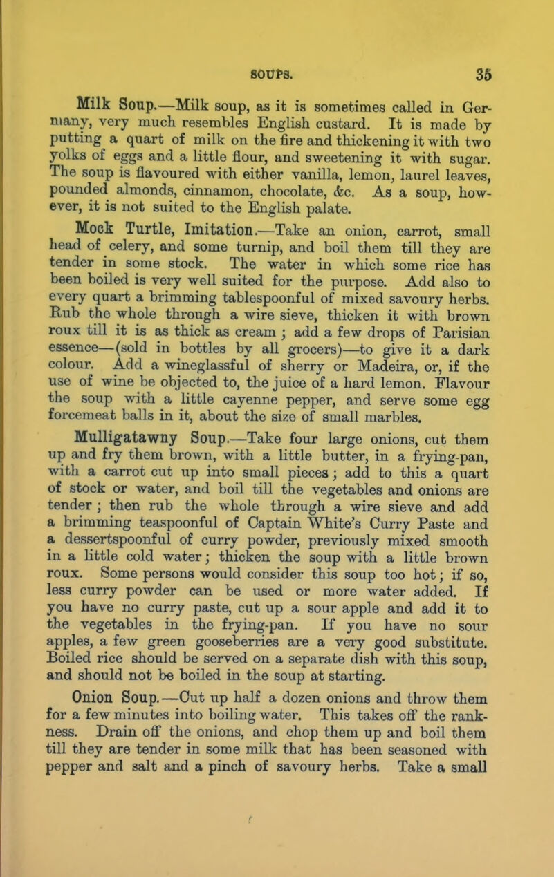 Milk Soup.—Milk soup, as it is sometimes called in Ger- many, very much resembles English custard. It is made by putting a quart of milk on the fire and thickening it with two yolks of eggs and a little flour, and sweetening it with sugar. The soup is flavoured with either vanilla, lemon, laurel leaves, pounded almonds, cinnamon, chocolate, <kc. As a soup, how- ever, it is not suited to the English palate. Mock Turtle, Imitation.—Take an onion, carrot, small head of celery, and some turnip, and boil them till they are tender in some stock. The water in which some rice has been boiled is very well suited for the purpose. Add also to every quart a brimming tablespoonful of mixed savoury herbs. Rub the whole through a wire sieve, thicken it with brown roux till it is as thick as cream ; add a few drops of Parisian essence—(sold in bottles by all grocers)—to give it a dark colour. Add a wineglassful of sherry or Madeira, or, if the use of wine be objected to, the juice of a hard lemon. Flavour the soup with a little cayenne pepper, and serve some egg forcemeat balls in it, about the size of small marbles. Mulligatawny Soup.—Take four large onions, cut them up and fry them brown, with a little butter, in a frying-pan, with a carrot cut up into small pieces; add to this a quart of stock or water, and boil till the vegetables and onions ai’e tender ; then rub the whole through a wire sieve and add a brimming teaspoonful of Captain White’s Curry Paste and a dessertspoonful of curry powder, previously mixed smooth in a little cold water; thicken the soup with a little brown roux. Some persons would consider this soup too hot; if so, less curry powder can be used or more water added. If you have no curry paste, cut up a sour apple and add it to the vegetables in the frying-pan. If you have no sour apples, a few green gooseberries are a very good substitute. Boiled rice should be served on a separate dish with this soup, and should not be boiled in the soup at starting. Onion Soup.—Cut up half a dozen onions and throw them for a few minutes into boiling water. This takes off the rank- ness. Drain off the onions, and chop them up and boil them till they are tender in some milk that has been seasoned with pepper and salt and a pinch of savoury herbs. Take a small