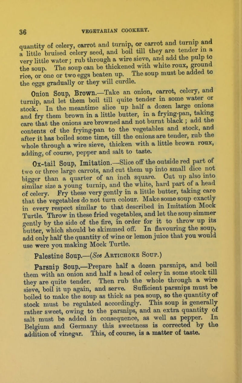 quantity of celery, carrot and turnip, or carrot and turnip and a little bruised celery seed, and boil till they are tender in a very little water; rub through a wire sieve, and add the pulp to the soup. The soup can be thickened with white roux, ground rice, or one or two eggs beaten up. The soup must be added to the eggs gradually or they will curdle. Onion Soup, Brown.—Take an onion, carrot, celery, and turnip, and let them boil till quite tender in some water or stock. In the meantime slice up half a dozen large onions and fry them brown in a little butter, in a frying-pan, taking care that the onions are browned and not burnt black ; add the contents of the frying-pan to the vegetables and stock and after it has boiled some time, till the onions are tender, rub the whole through a wire sieve, thicken with a little brown roux, adding, of course, pepper and salt to taste. Ox-tail Soup, Imitation.—Slice off the outside red part of two or three large carrots, and cut them up into small dice not bigger than a quarter of an inch square. Cut up also into similar size a young turnip, and the white, hard part of a head of celery. Fry these very gently in a little butter, taking care that the vegetables do not turn colour. Make some soup exactly in everv respect similar to that described in Imitation Mock Turtle. Throw in these fried vegetables, and let the soup simmer crently by the side of the fire, in order for it to throw up its butter, which should be skimmed off. In flavouring the soup, add only half the quantity of wine or lemon juice that you would use were you making Mock Turtle. Palestine Soup.—(See Artichoke Soup.) Parsnip Soup.—Prepare half a dozen parsnips, and boil them with an onion and half a head of celery in some stock till they are quite tender. Then rub the whole through a wire sieve, boil it up again, and serve. Sufficient parsnips must be boiled to make the soup as thick as pea soup, so the quantity of stock must be regulated accordingly. This soup is generally rather sweet, owing to the parsnips, and an extra quantity of salt must be added in consequence, as well as pepper. In Belgium and Germany this sweetness is corrected by the addition of vinegar. This, of course, is a matter of taste.