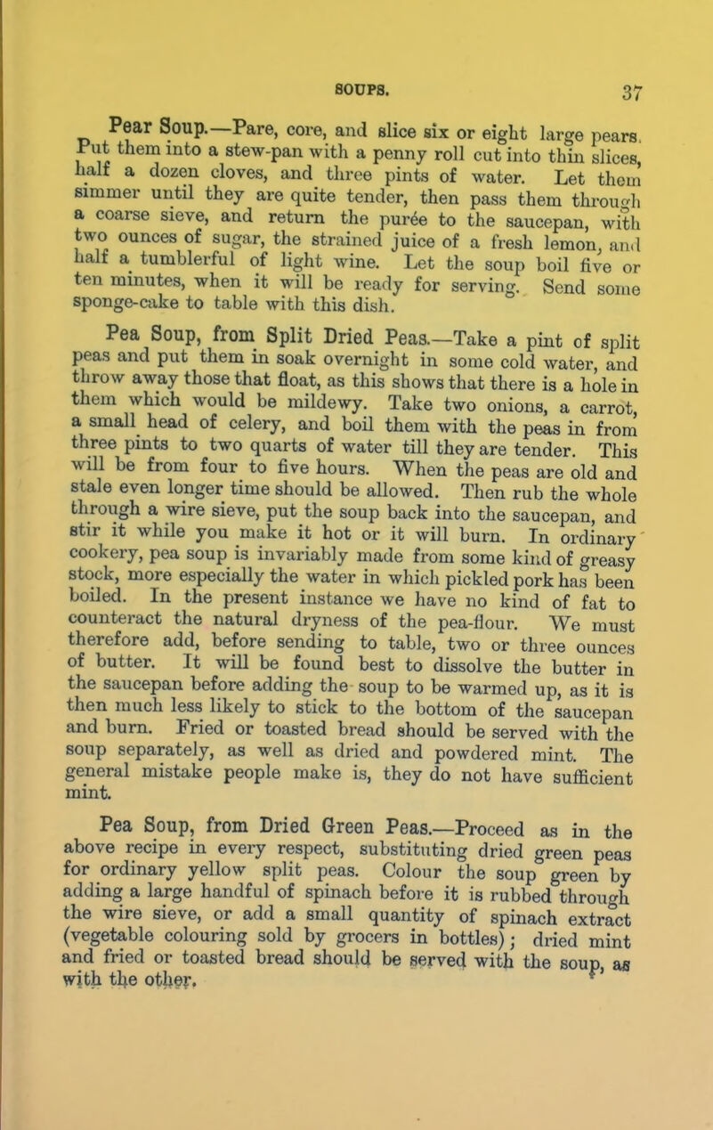 Pear Soup. Pare, core, and slice six or eight large pears. Put them into a stew-pan with a penny roll cut into thin slices half a dozen cloves, and three pints of water. Let then! simmer until they are quite tender, then pass them through a coarse sieve, and return the puree to the saucepan, with two ounces of sugar, the strained juice of a fresh lemon, and . ^ ei ful of li&ht wine. Let the soup boil five or ten minutes, when it will be ready for serving. Send some sponge-cake to table with this dish. Pea Soup, from Split Dried Peas.—Take a pint of split P P soak overnight in some cold water, and throw away those that float, as this shows that there is a hole in them which would be mildewy. Take two onions, a carrot, a small head of celery, and boil them with the peas in from three pints to two quarts of water till they are tender. This will be from four to five hours. When the peas are old and stale even longer time should be allowed. Then rub the whole through a wire sieve, put the soup back into the saucepan, and stir it while you make it hot or it will burn. In ordinary cookery, pea soup is invariably made from some kind of greasy stock, more especially the water in which pickled pork has been boiled. In the present instance we have no kind of fat to counteract the natural dryness of the pea-flour. We must therefore add, before sending to table, two or three ounces of butter. It will be found best to dissolve the butter in the saucepan before adding the soup to be warmed up, as it is then much less likely to stick to the bottom of the saucepan and burn. Fried or toasted bread should be served with the soup separately, as well as dried and powdered mint. The general mistake people make is, they do not have sufficient mint. Pea Soup, from Dried Green Peas.—Proceed as in the above recipe in every respect, substituting dried green peas for ordinary yellow split peas. Colour the soup& green by adding a large handful of spinach before it is rubbed through the wire sieve, or add a small quantity of spinach extract (vegetable colouring sold by grocers in bottles); dried mint and fried or toasted bread should be served with the soup as with the other. r*