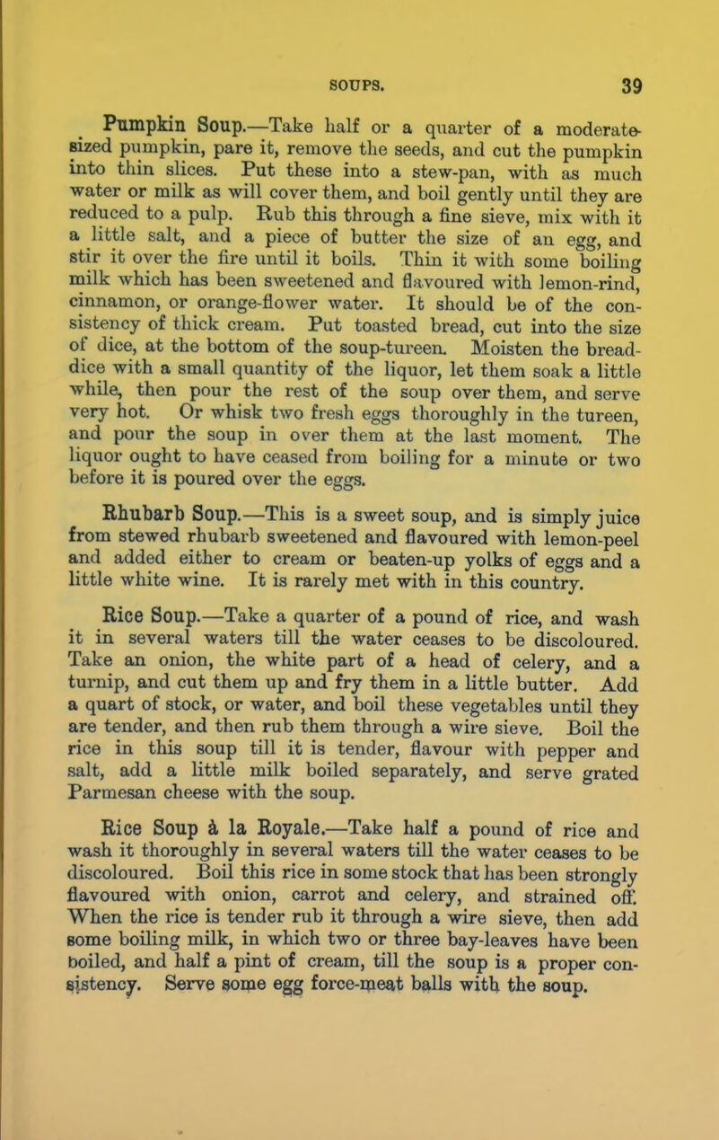 Pumpkin Soup.—Take half or a quarter of a moderate- sized pumpkin, pare it, remove the seeds, and cut the pumpkin into thin slices. Put these into a stew-pan, with as much water or milk as will cover them, and boil gently until they are reduced to a pulp. Rub this through a fine sieve, mix with it a little salt, and a piece of butter the size of an egg, and stir it over the fire until it boils. Thin it with some boiling milk which has been sweetened and flavoured with lemon-rind, cinnamon, or orange-flower water. It should be of the con- sistency of thick cream. Put toasted bread, cut into the size of dice, at the bottom of the soup-tureen. Moisten the bread- dice with a small quantity of the liquor, let them soak a little while, then pour the rest of the soup over them, and serve very hot. Or whisk two fresh eggs thoroughly in the tureen, and pour the soup in over them at the last moment. The liquor ought to have ceased from boiling for a minute or two before it is poured over the eggs. Rhubarb Soup.—This is a sweet soup, and is simply juice from stewed rhubarb sweetened and flavoured with lemon-peel and added either to cream or beaten-up yolks of eggs and a little white wine. It is rarely met with in this country. Rice Soup.—Take a quarter of a pound of rice, and wash it in several waters till the water ceases to be discoloured. Take an onion, the white part of a head of celery, and a turnip, and cut them up and fry them in a little butter. Add a quart of stock, or water, and boil these vegetables until they are tender, and then rub them through a wire sieve. Boil the rice in this soup till it is tender, flavour with pepper and salt, add a little milk boiled separately, and serve grated Parmesan cheese with the soup. Rice Soup & la Royale.—Take half a pound of rice and wash it thoroughly in several waters till the water ceases to be discoloured. Boil this rice in some stock that has been strongly flavoured with onion, carrot and celery, and strained off When the rice is tender rub it through a wire sieve, then add Borne boiling milk, in which two or three bay-leaves have been boiled, and half a pint of cream, till the soup is a proper con- sistency. Serve some egg force-meat balls with the soup.