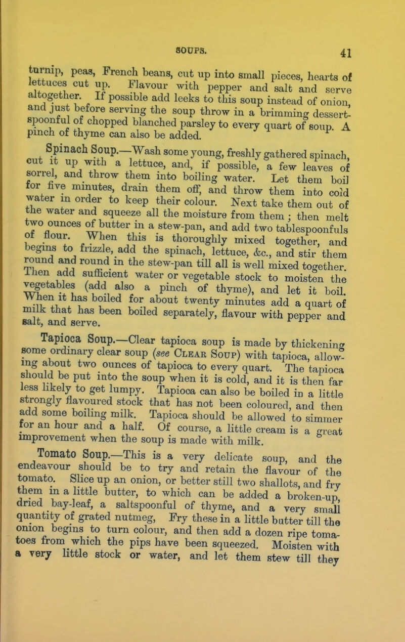turnip, peas, French beans, cut up into small pieces, hearts of lettuces cut up. Flavour with pepper and salt and serve altogether. It possible add leeks to this soup instead of onion and just before serving the soup throw in a brimming dessert- spoonful of chopped blanched parsley to every quart of soup A pinch of thyme can also be added. P Spinach Soup.—Wash some young, freshly gathered spinach, cut it up with a lettuce, and, if possible, a few leaves of soirel, and throw them into boiling water. Let them boil or ve minutes, drain them off, and throw them into cold water in order to keep their colour. Next take them out of tlie water and squeeze all the moisture from them ; then melt two ounces of butter in a stew-pan, and add two tablespoonfuls bLn?^ fW !en H11!, 13 thoroughly mixed together, and ° f to fiizzle, add the spinach, lettuce, &c., and stir them round and round m the stew-pan till all is well mixed together I hen add sufficient water or vegetable stock to moisten the vegetables (add also a pinch of thyme), and let it boil. iwu .bf b?i ed for about twenty minutes add a quart of milk that has been boiled separately, flavour with pepper and Balt, and serve. Tapioca Soup.—Clear tapioca soup is made by thickening some ordinary clear soup (see Clkar Soup) with tapioca, allow mg about two ounces of tapioca to every quart. The tapioca should be put into the soup when it is cold, and it is then far less likely to get lumpy. Tapioca can also be boiled in a little strongly flavoured stock that has not been coloured, and then add some boiling milk. Tapioca should be allowed to simmer for an hour and a half. Of course, a little cream is a great improvement when the soup is made with milk. Tomato Soup—This is a very delicate soup, and the endeavour should be to try and retain the flavour of the tomato. Slice up an onion, or better still two shallots, and fry them m a little butter, to which can be added a broken-up dried bay-leaf, a saltspoonful of thyme, and a very small quantity of grated nutmeg, Fry these in a little butter till the onion begins to turn colour, and then add a dozen ripe toma- toes trom. which the pips have been squeezed. Moisten with a very little stock or water, and let them stew till they