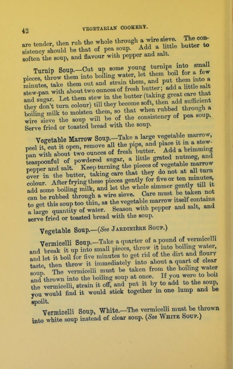are tender, then rub the whole through a wire sieve The con- sistency should be that of pea soup. Add a tile butter soften the soup, and flavour with pepper and salt. Turnip Soup.—Cut up some young turnips into small stew-pan wi^ alwuttwoounces^^ ^ great oare that adre Lve the soup will be of the consistency of pea soup. Serve fried or toasted bread with the soup. Vegetable Marrow Soup.-Take a large ™^ble marrow, over in the butter, taking care that they do not at aU^tu colour. After frying these pieces gently for five 01 ten .“^utes, add some boiling milk, and let the whole simmer gently till it can be rubbed through a wire sieve. Care must be taken a to get this soup too thin, as the vegetable marrow itself contains a large quantify of water. Season with pepper and salt, and serve fried or toasted bread with the soup. Vegetable Soup.—(See Jardiniere Soup.) Vermicelli Soup.—Take a quarter of a pound of vermicelli and Wk it up into small pieces, throw it into boiling water, and let it boil for five minutes to get rid of the dirt and flouiy taste then throw it immediately into about a quart of clear X’ The vermicelli must be taken from the boding water amfthrown into the boiling soup at once. If you were to boil the vermicelli, strain it off, and put it by to add to the soup, you would find it would stick together in one lump and be spoilt. Vermicelli Soup, White.-The vermicelli must be thrown into white soup instead of clear soup. (See White Soup.)