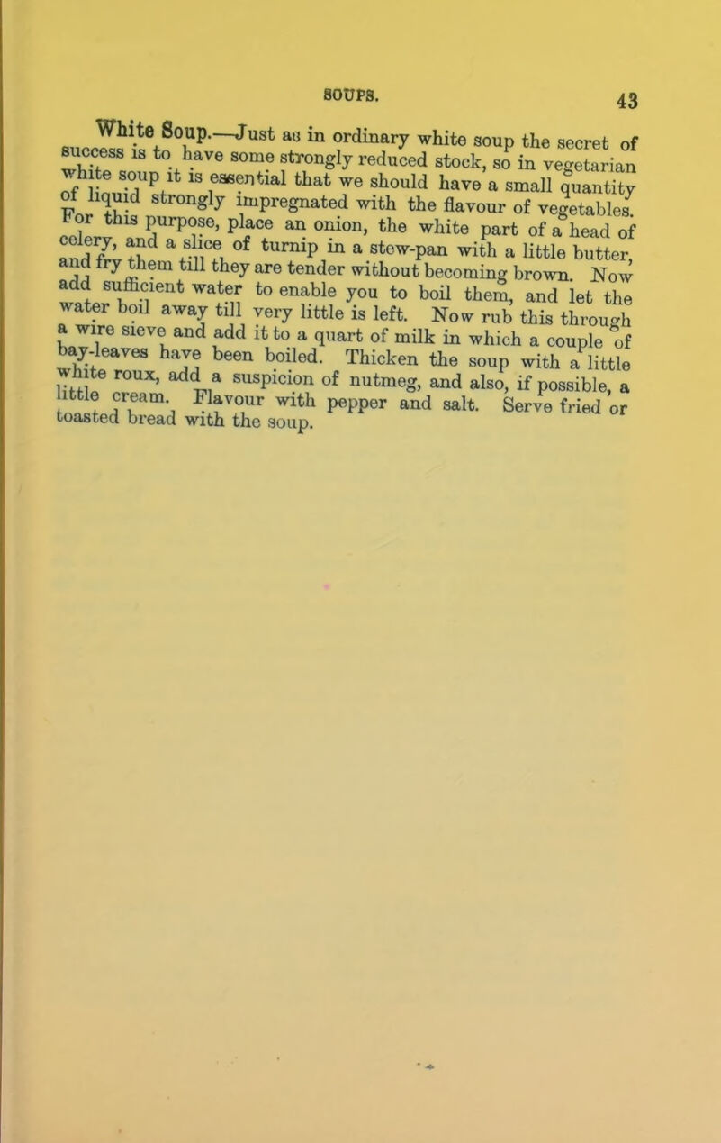 White Soup.—Just as in ordinary white soup the secret of Recess is to have some strongly reduced stock, so in vegetarian -lute soup it is essential that we should have a small quantity of hqmd strongly impregnated with the flavour of vegetables7 b or this purpose, place an onion, the white part of a head of and frvfllp Vim °f a stew'Pan with a little butter, d fry them till they are tender without becoming brown. Now add sufficient water to enable you to boil them, and let the water boil away till very little is left. Now rub this through a wire sieve and add it to a quart of milk in which a couple of W-leaves have been boiled. Thicken the soup with a little wh te roux, add a suspicion of nutmeg, and also, if possible, a ittle cream Flavour with pepper and salt. Serve fried or toasted bread with the soup.