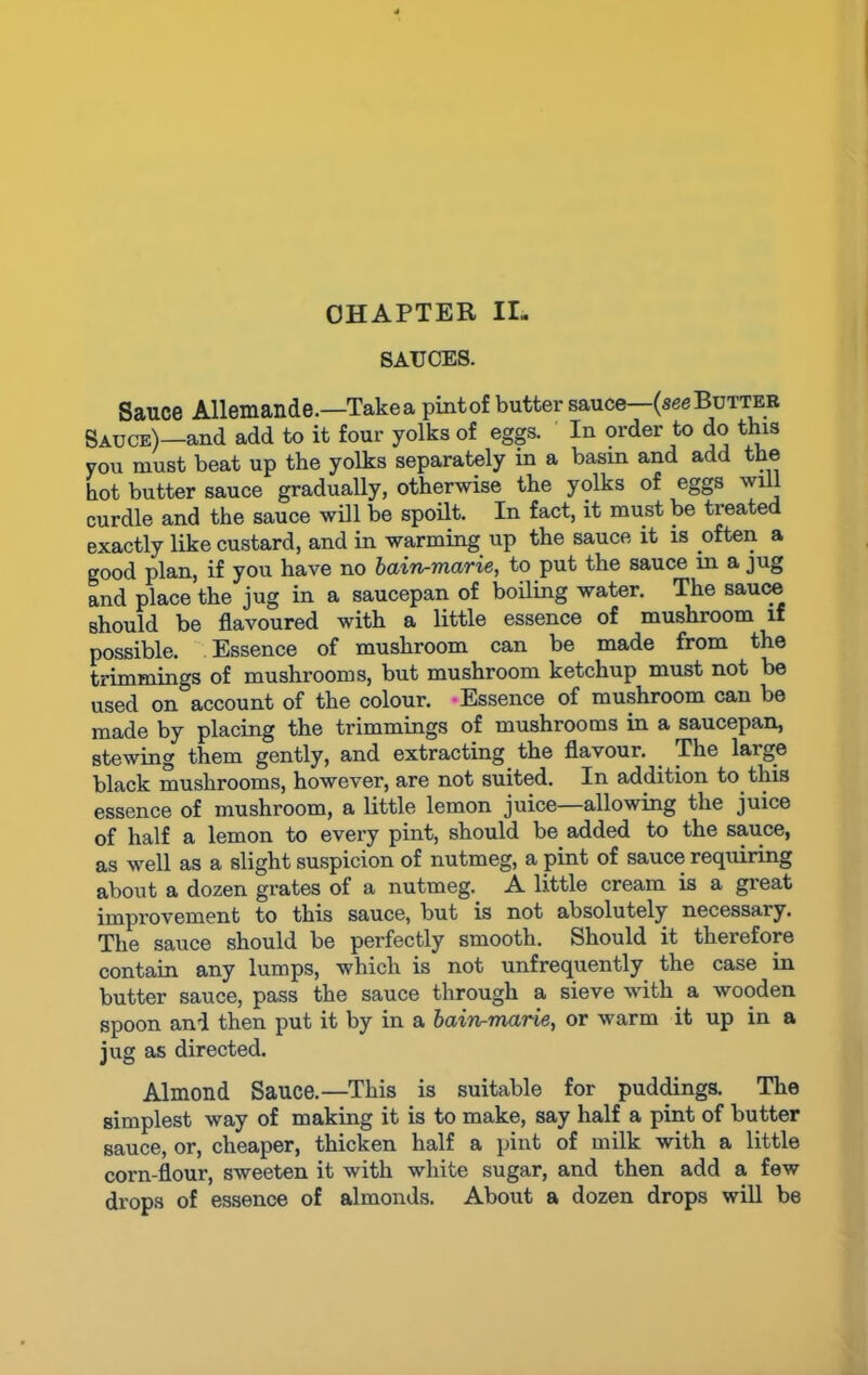 CHAPTER II- SAUCES. Sauce Allemande.—Take a pint of butter sauce—(see Butter Sauce)—and add to it four yolks of eggs. In order to do this you must beat up the yolks separately in a basin and add the hot butter sauce gradually, otherwise the yolks of eggs will curdle and the sauce will be spoilt. In fact, it must be treated exactly like custard, and in warming up the sauce it is often a good plan, if you have no bain-marie, to put the sauce in a jug and place the jug in a saucepan of boiling water. The sauce should be flavoured with a little essence of mushroom if possible. Essence of mushroom can be made from the trimmings of mushrooms, but mushroom ketchup must not be used on account of the colour. -Essence of mushroom can be made by placing the trimmings of mushrooms in a saucepan, stewing them gently, and extracting the flavour. The large black mushrooms, however, are not suited. In addition to this essence of mushroom, a little lemon juice—allowing the juice of half a lemon to every pint, should be added to the sauce, as well as a slight suspicion of nutmeg, a pint of sauce requiring about a dozen grates of a nutmeg. A little cream is a great improvement to this sauce, but is not absolutely necessary. The sauce should be perfectly smooth. Should it therefore contain any lumps, which is not unfrequently the case in butter sauce, pass the sauce through a sieve with a wooden spoon and then put it by in a bain-marie, or warm it up in a jug as directed. Almond Sauce.—This is suitable for puddings. The simplest way of making it is to make, say half a pint of butter sauce, or, cheaper, thicken half a pint of milk with a little corn-flour, sweeten it with white sugar, and then add a few drops of essence of almonds. About a dozen drops will be