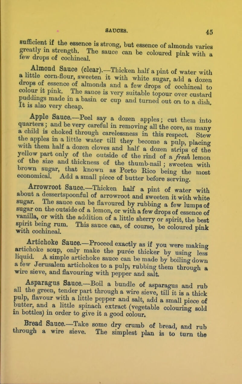 sufficient if the essence is strong, but essence of almonds varies p-eatly in strength. The sauce can be coloured pink with a tew drops of cochineal. r a li+film0nd ?aUCG (clear)-—'Thicken half a pint of water with a little corn-flour sweeten it with white sugar, add a dozen drops of essence of almonds and a few drops of cochineal to colour it pink. The sauce is very suitable topour over custard puddings made m a basin or cup and turned out on to a dish, it is also very cheap. Apple Sauce.—Peel say a dozen apples; cut them into quarters; and be very careful in removing all the core, as many a child is choked through carelessness in this respect. Stew wwf 63 Ti# ht]Ie Wa!Gr tU1 the^ become a pulp, placing uith them half a dozen cloves and half a dozen strips of the yeHow part only of the outside of the rind of a fresh lemon ol the size and thickness of the thumb-nail ; sweeten with brown sugar, that known as Porto Rico being the most economical. Add a small piece of butter before serving. Arrowroot Sauce.—Thicken half a pint of water with about a dessertspoonful of arrowroot and sweeten it with white sugar. The sauce can be flavoured by rubbing a few lumps of sugar on the outside of a lemon, or with a few drops of essence of vanilla, or with the addition of a little sherry or spirit, the best spirit being rum. This sauce can, of course, be coloured pink with cochineal. F Artichoke Sauce.—Proceed exactly as if you were making artichoke soup, only make the puree thicker by usin- less liquid A simple artichoke sauce can be made by boiling down a few Jerusalem artichokes to a pulp, rubbing them through a wire sieve, and flavouring with pepper and salt. Asparagus Sauce.—Boil a bundle of asparagus and rub all the green, tender part through a wire sieve, till it is a thick pulp, flavour with a little pepper and salt, add a small piece of butter, and a little spinach extract (vegetable colouring sold in bottles) in order to give it a good colour. Bread Sauce.—Take some dry crumb of bread, and rub through a wire sieve. The simplest plan is to turn the