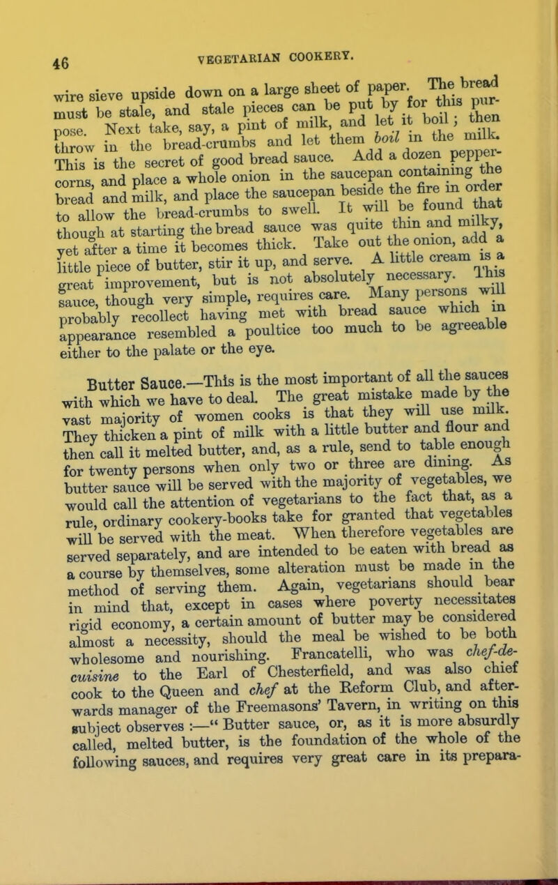 wire sieve upside down on a large sheet of must be stale, and stale pieces can be put by to' this g* pose. Next take, say, a pint of milk and let it bo , th throw in the bread-crumbs and let them boil in the mUK. This is the secret of good bread sauce. Add a oze^ P®PP^ porns and place a whole onion in the saucepan containing the bread and milk, and place the saucepan beside the fire wl order to allow the bread-crumbs to swell. It will be found tha though at starting the bread sauce was quite thin and mil y, vetXr a time it becomes thick. Take out the onion, add a fittle piece of butter, stir it up, and serve. A little cream is a great1 improvement, but is not absolutely necessary This fauce though very simple, requires care. Many persons will probably recollect having met with bread sauce which m appearance resembled a poultice too much to be agreeable either to the palate or the eye. Butter Sauce.—This is the most important of all the sauces with which we have to deal. The great mistake made by the vast majority of women cooks is that they will use milk. They thicken a pint of milk with a little butter and flour and then call it melted butter, and, as a rule, send to table enougi for twenty persons when only two or three are dining- s butter sauce will be served with the majority of vegetables, we would call the attention of vegetarians to the fact that as a rule, ordinary cookery-books take for granted that vegetables will be served with the meat. When therefore vegetables are served separately, and are intended to be eaten with bread as a course by themselves, some alteration must be made m the method of serving them. Again, vegetarians should bear in mind that, except in cases where poverty necessitates rmid economy, a certain amount of butter may be considered almost a necessity, should the meal be wished to be both wholesome and nourishing. Francatelli, who was clief-de- cuisine to the Earl of Chesterfield, and was also chief cook to the Queen and chef at the Reform Club, and after- wards manager of the Freemasons’ Tavern, in writing on this subject observes “ Butter sauce, or, as it is more absurdly called, melted butter, is the foundation of the whole of the following sauces, and requires very great care in its prepara-