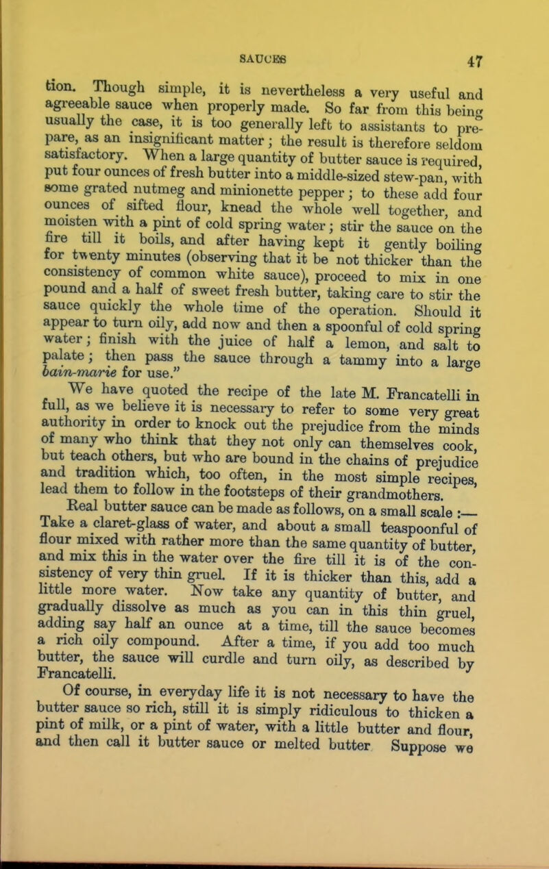 tion. Though simple, it is nevertheless a very useful and agreeable sauce when properly made. So far from this being usually the case, it is too generally left to assistants to pre° pare, as an insignificant matter ; the result is therefore seldom satisfactory. When a large quantity of butter sauce is required put four ounces of fresh butter into a middle-sized stew-pan, with some grated nutmeg and minionette pepper; to these add four ounces of sifted flour, knead the whole well together, and moisten with a pint of cold spring water; stir the sauce on the nre till it boils, and after having kept it gently boiling for twenty minutes (observing that it be not thicker than the consistency of common white sauce), proceed to mix in one pound and a half of sweet fresh butter, taking care to stir the sauce quickly the whole time of the operation. Should it appear to turn oily, add now and then a spoonful of cold spring water; finish with the juice of half a lemon, and salt to palate; then pass the sauce through a tammy into a large bain-marie for use.” 6 We have quoted the recipe of the late M. Francatelli in full, as we believe it is necessary to refer to some very great authority in order to knock out the prejudice from the minds of many who think that they not only can themselves cook but teach others, but who are bound in the chains of prejudice and tradition which, too often, in the most simple recipes lead them to follow in the footsteps of their grandmothers. Real butter sauce can be made as follows, on a small scale • Take a claret-glass of water, and about a small teaspoonful of flour mixed with rather more than the same quantity of butter and mix this in the water over the fire till it is of the con- sistency of very thin gruel. If it is thicker than this, add a little more water. Now take any quantity of butter, and gradually dissolve as much as you can in this thin gruel adding say half an ounce at a time, till the sauce becomes a rich oily compound. After a time, if you add too much butter, the sauce will curdle and turn oily, as described by Francatelli. J Of course, in everyday life it is not necessary to have the butter sauce so rich, still it is simply ridiculous to thicken a pint of milk, or a pint of water, with a little butter and flour, and then call it butter sauce or melted butter Suppose we