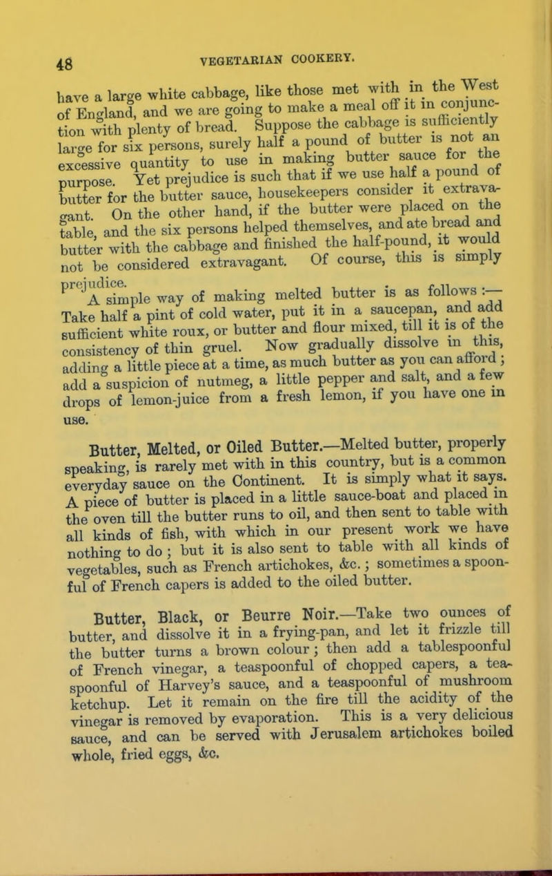 have a large white cabbage, like those met with fa. the Wert of England, and we are going to make a meal off it in conjunc tion with plenty of bread. Suppose the cabbage is sufficiently large for sue persons, surely half a pound of butter is not an excessive quantity to use in making butter sauce for t e Durnose Yet prejudice is such that if we use half a pound of butter for the butter sauce, housekeepers consider it extrava- gant. On the other hand, if the butter were placed on the table and the six persons helped themselves, and ate bread and butter with the cabbage and finished the half-pound, it would not be considered extravagant. Of course, this is simp y P’,JA simple way of making melted butter is as follows:— Take half a pint of cold water, put it m a saucepan, and ad sufficient white roux, or butter and flour mixed, till it is of the consistency of thin gruel. Now gradually dissolve m this, adding a little piece at a time, as much butter as you can afloid , add a suspicion of nutmeg, a little pepper and salt and a few drops of lemon-juice from a fresh lemon, if you have one in use. Butter, Melted, or Oiled Butter.—Melted butter, properly speaking, is rarely met with in this country, but is a common everyday sauce on the Continent. It is simply what it says. A piece of butter is placed in a little sauce-boat and placed in the oven till the butter runs to oil, and then sent to table with all kinds of fish, with which in our present _ work we have nothing to do ; but it is also sent to table with all kinds ot vegetables, such as French artichokes, &c.; sometimes a spoon- ful of French capers is added to the oiled butter. Butter, Black, or Beurre Noir.—Take two ounces of butter, and dissolve it in a frying-pan, and let it frizzle till the butter turns a brown colour; then add a tablespoontul of French vinegar, a teaspoonful of chopped capers, a tea- spoonful of Harvey’s sauce, and a teaspoonful of mushroom ketchup. Let it remain on the fire till the acidity of the vinegar is removed by evaporation. This is a very delicious sauce, and can be served with Jerusalem artichokes boiled whole, fried eggs, &c.