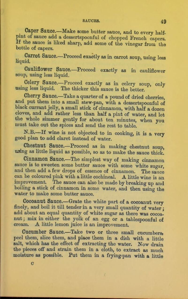 Caper Sauce.—Make some butter sauce, and to every half- pint of sauce add a dessertspoonful of chopped French capers. If the sauce is liked sharp, add some of the vinegar from the bottle of capers. Carrot Sauce.—Proceed exactly as in cam>t soup, using less liquid. Cauliflower Sauce.—Proceed exactly as in cauliflower soup, using less liquid. < Celery Sauce.—Proceed exactly as in celery soup, only using less liquid. The thicker this sauce is the better. Cherry Sauce.—Take a quarter of a pound of dried cherries, and put them into a small stew-pan, with a dessertspoonful of black currant jelly, a small stick of cinnamon, with half a dozen cloves, and add rather less than half a pint of water, and let the whole simmer gently for about ten minutes, when you must take out the spices and send the rest to table. —II wine is not objected to in cooking, it is a very good plan to add claret instead of water. Chestnut Sauce.—Proceed as in making chestnut soup, mring as little liquid as possible, so as to make the sauce thick. Cinnamon Sauce.—The simplest way of making cinnamon sauce is to sweeten some butter sauce with some white sugar, and then add a few drops of essence of cinnamon. The sauce can be coloured pink with a little cochineal. A little wine is an improvement. The sauce can also be made by breaking up and boiling a stick of cinnamon in some water, and then using the water to make some butter sauce. Cocoanut Sauce.—Grate the white part of a cocoanut very finely, and boil it till tender in a very small quantity of water; add about an equal quantity of white sugar as there was cocoa- nut ; mix in either the yolk of an egg or a tablespoonful of cream. A little lemon juice is an improvement. Cucumber Sauce.—Take two or three small cucumbers* peel them, slice them, and place them in a dish with a little salt, which has the effect of extracting the water. Now drain the pieces off and strain them in a cloth, to extract as much moisture as possible. Put them in a frying-pan with a little c