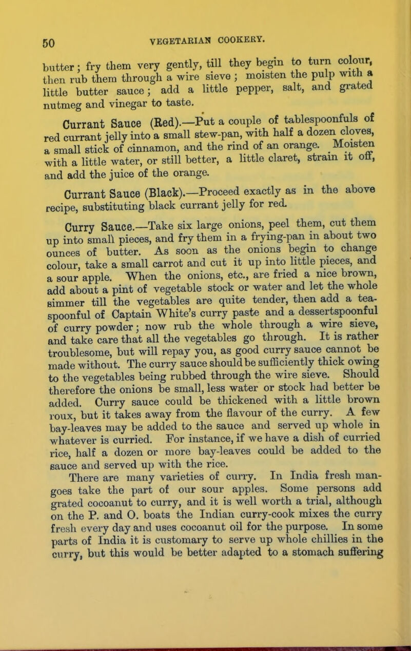 butter; fry them very gently, till they begin to turn colour, then rub them through a wire sieve ; moisten the pulp with a little butter sauce; add a little pepper, salt, and grated nutmeg and vinegar to taste. Currant Sauce (Red).—Put a couple of tablespoonfuls of red currant jelly into a small stew-pan, with half a dozen cloves, a small stick of cinnamon, and the rind of an orange. Moisten with a little water, or still better, a little claret, strain it oft, and add the juice of the orange. Currant Sauce (Black).—Proceed exactly as in the above recipe, substituting black currant jelly for red. Curry Sauce.—Take six large onions, peel them, cut them up into small pieces, and fry them in a frying-pan in about two ounces of butter. As soon as the onions begin to change colour, take a small carrot and cut it up into little pieces, and a sour apple. When the onions, etc., are fried a nice brown, add about a pint of vegetable stock or water and let the whole simmer till the vegetables are quite tender, then add a tea- spoonful of Captain White’s curry paste and a dessertspoonful of curry powder; now rub the whole through a wire sieve, and take care that all the vegetables go through. It is rather troublesome, but will repay you, as good curry sauce cannot.be made without. The curry sauce should be sufficiently thick owing to the vegetables being rubbed through the wire sieve. Should therefore the onions be small, less water or stock had better be added. Curry sauce could be thickened with a little brown roux, but it takes away from the flavour of the curry. A few bay-leaves may be added to the sauce and served up whole in whatever is curried. For instance, if we have a dish of curried rice, half a dozen or more bay-leaves could be added to the sauce and served up with the rice. There are many varieties of curry. In India fresh man- goes take the part of our sour apples. Some persons add grated cocoanut to curry, and it is well worth a trial, although on the P. and 0. boats the Indian curry-cook mixes the curry fresh every day and uses cocoanut oil for the purpose. In some parts of India it is customary to serve up whole chillies in the curry, but this would be better adapted to a stomach suffering
