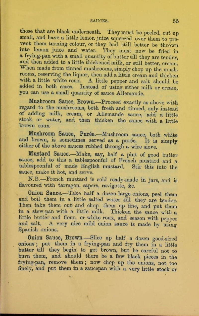 those that are black underneath. They must be peeled, cut up small, and have a little lemon juice squeezed over them to pre- vent them turning colour, or they had still better be thrown into lemon juice and water. They must now be fried in a frying-pan with a small quantity of butter till they are tender, and then added to a little thickened milk, or still better, cream. When made from tinned mushrooms, simply chop up the mush- rooms, reserving the liquor, then add a little cream and thicken with a little white roux. A little pepper and salt should be added in both cases. Instead of using either milk or cream, you can use a small quantity of sauce Allemande. Mushroom Sauce, Brown.—Proceed exactly as above with regard to the mushrooms, both fresh and tinned, only instead of adding milk, cream, or Allemande sauce, add a little stock or water, and then thicken the sauce with a little brown roux. Mushroom Sauce, Pur^e.—Mushroom sauce, both white and brown, is sometimes served as a puree. It is simply either of the above sauces rubbed through a wire sieve. Mustard Sauce.—Make, say, half a pint of good butter sauce, add to this a tablespoonful of French mustard and a tablespoonful of made English mustard. Stir this into the sauce, make it hot, and serve. N.B.—French mustard is sold ready-made in jars, and is flavoured with tarragon, capers, ravigotte, &c. Onion Sauce.—Take half a dozen large onions, peel them and boil them in a little salted water till they are tender. Then take them out and chop them up fine, and put them in a stew-pan with a little milk. Thicken the sauce with a little butter and flour, or white roux, and season with pepper and salt. A very nice mild onion sauce is made bv usino- Spanish onions. ° Onion Sauce, Brown.—Slice up half a dozen good-sized onions; put them in a frying-pan and fry them in a little butter till they begin to get brown, but be careful not to burn them, and should there be a few black pieces in the frying-pan, remove them; now chop up the onions, not too finely, and put them in a saucepan with a very little stock or