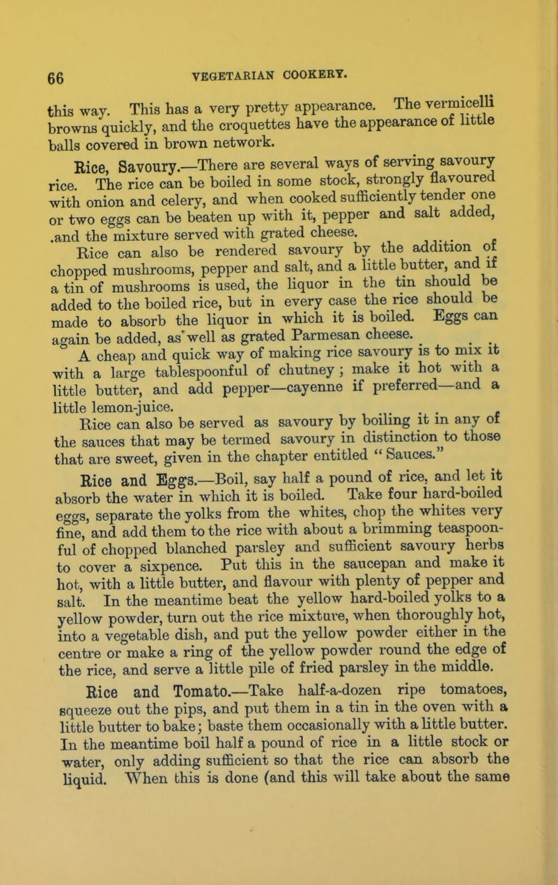 this way. This has a very pretty appearance. The vermicelli browns quickly, and the croquettes have the appearance of little balls covered in brown network. Rice, Savoury.—There are several ways of serving savoury rice. The rice can be boiled in some stock, strongly flavoured with onion and celery, and when cooked sufficiently tender one or two eggs can be beaten up with it, pepper and salt added, .and the mixture served with grated cheese. . Rice can also be rendered savoury by the addition of chopped mushrooms, pepper and salt, and a little butter, and if a tin of mushrooms is used, the liquor in the tin should be added to the boded rice, but in every case the rice should be made to absorb the liquor in which it is boiled. Eggs can again be added, as'well as grated Parmesan cheese. _ # . A cheap and quick way of making rice savoury is to mix it with a large tablespoonful of chutney ; make it hot with a little butter, and add pepper—cayenne if preferred—and a little lemon-juice. . . - Rice can also be served as savoury by boiling it in any of the sauces that may be termed savoury in distinction to those that are sweet, given in the chapter entitled “ Sauces. Rice and Eggs.—Boil, say half a pound of rice, and let it absorb the water in which it is boiled. Take four hard-boiled eggs, separate the yolks from the whites, chop the whites veiy fine, and add them to the rice with about a brimming teaspoon- ful of chopped blanched parsley and sufficient savoury herbs to cover a sixpence. Put this in the saucepan and make it hot, with a little butter, and flavour with plenty of pepper and salt. In the meantime beat the yellow hard-boiled yolks to a yellow powder, turn out the rice mixture, when thoroughly hot, into a vegetable dish, and put the yellow powder either in the centre or make a ring of the yellow powder round the edge of the rice, and serve a little pile of fried parsley in the middle. Rice and Tomato.—Take half-a-dozen ripe tomatoes, squeeze out the pips, and put them in a tin in the oven with a little butter to bake; baste them occasionally with a little butter. In the meantime boil half a pound of rice in a little stock or water, only adding sufficient so that the rice can absorb the liquid. When this is done (and this will take about the same