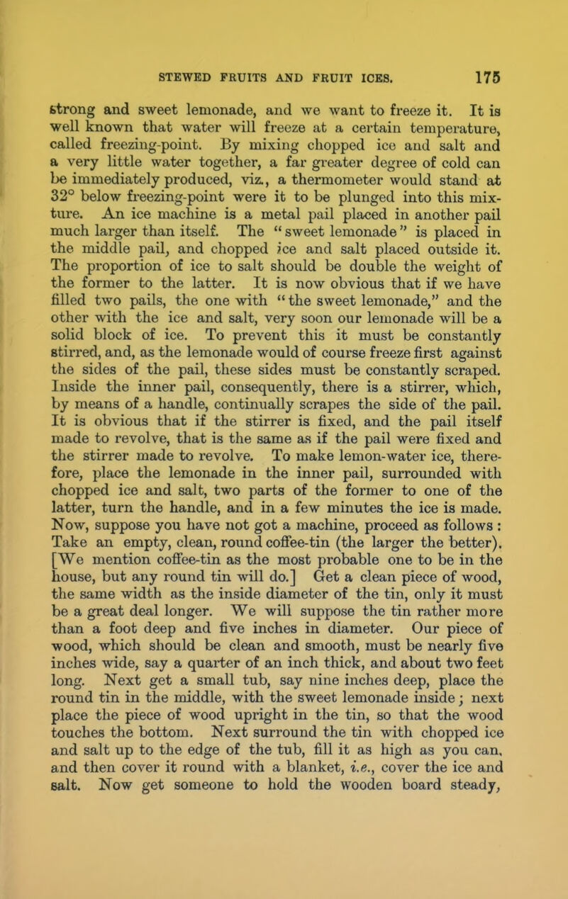 strong and sweet lemonade, and we want to freeze it. It is well known that water will freeze at a certain temperature, called freezing-point. By mixing chopped ice and salt and a very little water together, a far greater degree of cold can be immediately produced, viz., a thermometer would stand at 32° below freezing-point were it to be plunged into this mix- ture. An ice machine is a metal pail placed in another pail much larger than itself. The “ sweet lemonade ” is placed in the middle pail, and chopped ice and salt placed outside it. The proportion of ice to salt should be double the weight of the former to the latter. It is now obvious that if we have filled two pails, the one with “ the sweet lemonade,” and the other with the ice and salt, very soon our lemonade will be a solid block of ice. To prevent this it must be constantly stirred, and, as the lemonade would of course freeze first against the sides of the pail, these sides must be constantly scraped. Inside the inner pail, consequently, there is a stirrer, which, by means of a handle, continually scrapes the side of the pail. It is obvious that if the stirrer is fixed, and the pail itself made to revolve, that is the same as if the pail were fixed and the stirrer made to revolve. To make lemon-water ice, there- fore, place the lemonade in the inner pail, surrounded with chopped ice and salt, two parts of the former to one of the latter, turn the handle, and in a few minutes the ice is made. Now, suppose you have not got a machine, proceed as follows : Take an empty, clean, round coffee-tin (the larger the better). [We mention coffee-tin as the most probable one to be in the house, but any round tin will do.] Get a clean piece of wood, the same width as the inside diameter of the tin, only it must be a great deal longer. We will suppose the tin rather more than a foot deep and five inches in diameter. Our piece of wood, which should be clean and smooth, must be nearly five inches wide, say a quarter of an inch thick, and about two feet long. Next get a small tub, say nine inches deep, place the round tin in the middle, with the sweet lemonade inside; next place the piece of wood upright in the tin, so that the wood touches the bottom. Next surround the tin with chopped ice and salt up to the edge of the tub, fill it as high as you can, and then cover it round with a blanket, i.e., cover the ice and salt. Now get someone to hold the wooden board steady,