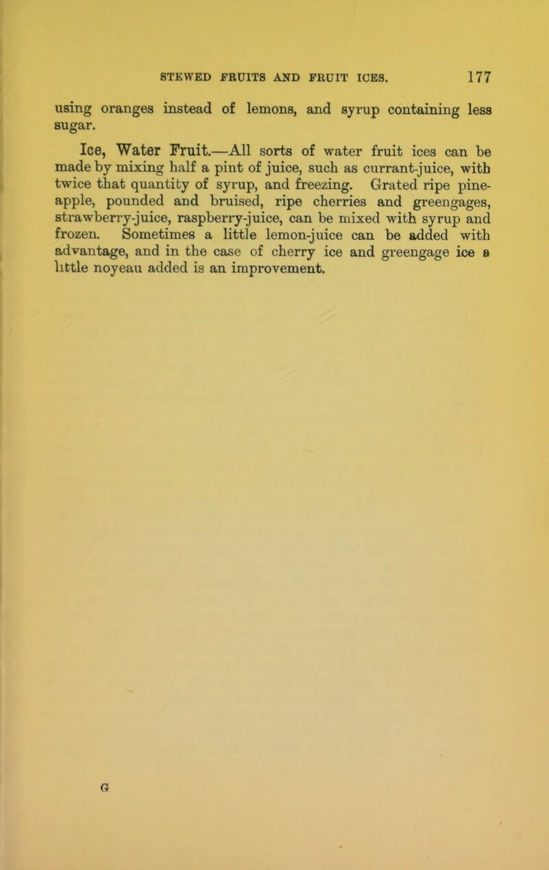 using oranges instead of lemons, and syrup containing less sugar. Ice, Water Fruit.—All sorts of water fruit ices can be made by mixing half a pint of juice, such as currant-juice, with twice that quantity of syrup, and freezing. Grated ripe pine- apple, pounded and bruised, ripe cherries and greengages, strawberry-juice, raspberry-juice, can be mixed with syrup and frozen. Sometimes a little lemon-juice can be added with advantage, and in the case of cherry ice and greengage ice a little noyeau added is an improvement. a