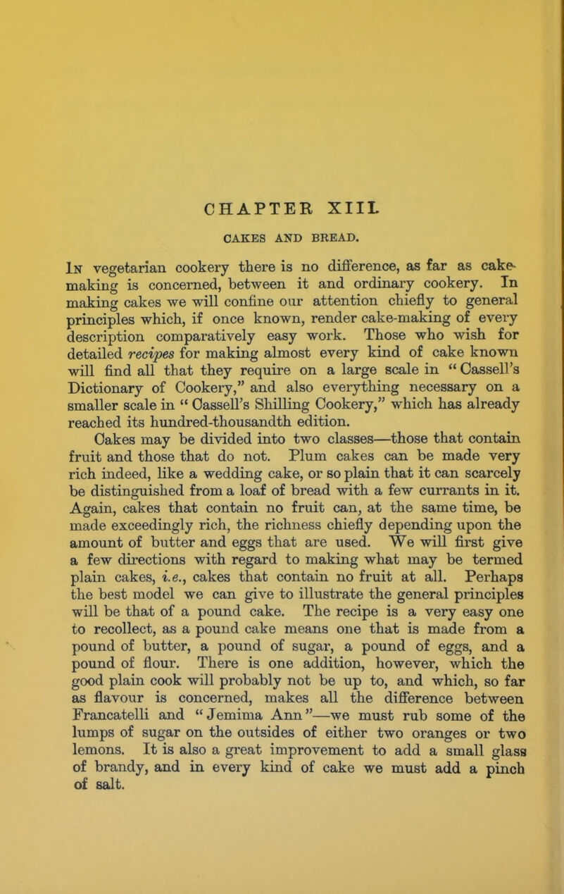 CAKES AND BREAD. In vegetarian cookery there is no difference, as far as cake- making is concerned, between it and ordinary cookery. In making cakes we will coniine our attention chiefly to general principles which, if once known, render cake-making of every description comparatively easy work. Those who wish for detailed recipes for making almost every kind of cake known will find all that they require on a large scale in “ Cassell’s Dictionary of Cookery,” and also everything necessary on a smaller scale in “ Cassell’s Shilling Cookery,” which has already reached its hundred-thousandth edition. Cakes may be divided into two classes—those that contain fruit and those that do not. Plum cakes can be made very rich indeed, like a wedding cake, or so plain that it can scarcely be distinguished from a loaf of bread with a few currants in it. Again, cakes that contain no fruit can, at the same time, be made exceedingly rich, the richness chiefly depending upon the amount of butter and eggs that are used. We will first give a few directions with regard to making what may be termed plain cakes, i.e., cakes that contain no fruit at all. Perhaps the best model we can give to illustrate the general principles will be that of a pound cake. The recipe is a very easy one to recollect, as a pound cake means one that is made from a pound of butter, a pound of sugar, a pound of eggs, and a pound of flour. There is one addition, however, which the good plain cook will probably not be up to, and which, so far as flavour is concerned, makes all the difference between Francatelli and “Jemima Ann”—we must rub some of the lumps of sugar on the outsides of either two oranges or two lemons. It is also a great improvement to add a small glass of brandy, and in evei’y kind of cake we must add a pinch of salt.