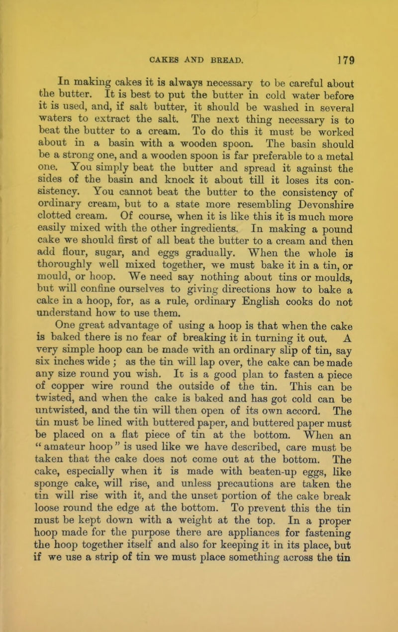 In making cakes it is always necessary to be careful about the butter. It is best to put the butter in cold water before it is used, and, if salt butter, it should be washed in several waters to extract the salt. The next thing necessary is to beat the butter to a cream. To do this it must be worked about in a basin with a wooden spoon. The basin should be a strong one, and a wooden spoon is far preferable to a metal one. You simply beat the butter and spread it against the sides of the basin and knock it about till it loses its con- sistency. You cannot beat the butter to the consistency of ordinary cream, but to a state more resembling Devonshire clotted cream. Of course, when it is like this it is much more easily mixed with the other ingredients. In making a pound cake we should first of all beat the butter to a cream and then add flour, sugar, and eggs gradually. When the whole is thoroughly well mixed together, we must bake it in a tin, or mould, or hoop. We need say nothing about tins or moulds, but will confine ourselves to giving directions how to bake a cake in a hoop, for, as a rule, ordinary English cooks do not understand how to use them. One great advantage of using a hoop is that when the cake is baked there is no fear of breaking it in turning it out. A very simple hoop can be made with an ordinary slip of tin, say six inches wide ; as the tin will lap over, the cake can be made any size round you wish. It is a good plan to fasten a piece of copper wire round the outside of the tin. This can be twisted, and when the cake is baked and has got cold can be untwisted, and the tin will then open of its own accord. The tin must be lined with buttered paper, and buttered paper must be placed on a flat piece of tin at the bottom. When an “ amateur hoop ” is used like we have described, care must be taken that the cake does not come out at the bottom. The cake, especially when it is made with beaten-up eggs, like sponge cake, will rise, and unless precautions are taken the tin will rise with it, and the unset portion of the cake break loose round the edge at the bottom. To prevent this the tin must be kept down with a weight at the top. In a proper hoop made for the purpose there are appliances for fastening the hoop together itself and also for keeping it in its place, but if we use a strip of tin we must place something across the tin