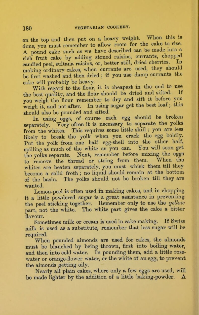 on the top and then put on a heavy weight. When this is done, you must remember to allow room for the cake to rise. A pound cake such as we have described can be made mto a rich fruit cake by adding stoned raisins, currants, chopped candied peel, sultana raisins, or, better still, dried cherries. In making ordinary cakes, when currants are used, they skou t be first washed and then dried ; if you use damp currants the cake will probably be heavy. With regard to the flour, it is cheapest in the end to use the best quality, and the flour should be dried and sifted. If you weigh the flour remember to dry and sift it befoie you weigh it, and not after. In using sugar get the best loaf ; this should also be pounded and sifted. In using eggs, of course each egg should be broken separately. Very often it is necessary to separate the yolks from the whites. This requires some little skill; you are less likely to break the yolk when you crack the egg boldly. Put the yolk from one half egg-shell into the other half, spilling as much of the white as you can. You will soon get the yolks separate. Next, remember before mixing the eggs to remove the thread or string from them. When the whites are beaten separately, you must whisk them till they become a solid froth; no liquid should remain at the bottom of the basin. The yolks should not be broken till they are wanted. Lemon-peel is often used in making cakes, and in chopping it a little powdered sugar is a great assistance in preventing the peel sticking together. Remember only to use the yellow part, not the white. The white part gives the cake a bitter flavour. Sometimes milk or cream is used in cake-making. If Swiss milk is used as a substitute, remember that less sugar will be required. When pounded almonds are used for cakes, the almonds must be blanched by being thrown, first into boiling water, and then into cold water. In pounding them, add a little rose- water or orange-flower water, or the white of an egg, to prevent the almonds getting oily. Nearly all plain cakes, where only a few eggs are used, will be made lighter by the addition of a little baking-powder. A