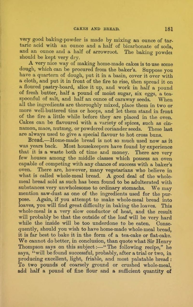 very good baking-powder is made by mixing an ounce of tar- taric acid with an ounce and a half of bicarbonate of soda, and an ounce and a half of arrowroot. The baking powdei should be kept very dry. A very nice way of making home-made cakes is to use some dough, which can be procured from the baker’s. Suppose you have a quartern of dough, put it in a basin, cover it over with a cloth, and put it in front of the fire to rise, then spread it on a floured pastry-board, slice it up, and work in half a pound of fresh butter, half a pound of moist sugar, six eggs, a tea- spoonful of salt, and half an ounce of caraway seeds. When all the ingredients are thoroughly mixed, place them in two or more well-buttered tins or hoops, and let them stand in front of the fire a little while before they are placed in the oven. Cakes can be flavoured with a variety of spices, such as cin- namon, mace, nutmeg, or powdered coriander seeds. These last are always used to give a special flavour to hot cross buns. Bread.—Home-made bread is not so much used now as it was years back. Most housekeepers have found by experience that it is a waste both of time and money. There are very few houses among the middle classes which possess an oven capable of competing with any chance of success with a baker’s oven. There are, however, many vegetarians who believe in what is called whole-meal bread. A good deal of the whole- meal bread sold as such has been found to be adulterated with substances very unwholesome to ordinary stomachs. We may mention saw-dust as one of the ingredients used for the pur- pose. Again, if you attempt to make whole-meal bread into loaves, you will find great difficulty in baking the loaves. This whole-meal is a very slow conductor of heat, and the result will probably be that the outside of the loaf will be very hard while the inside will be too underdone to be eaten. Conse- quently, should you wish to have home-made whole-meal bread, it is far best to bake it in the form of a tea-cake or flat-cake. We cannot do better, in conclusion, than quote what Sir Henry Thompson says on this subject:—“ The following recipe,” he says, “will be found successful, probably, after a trial or two, in producing excellent, light, friable, and most palatable bread : To two pounds of coarsely ground or crushed whole-meal, add half a pound of fine flour and a sufficient quantity of