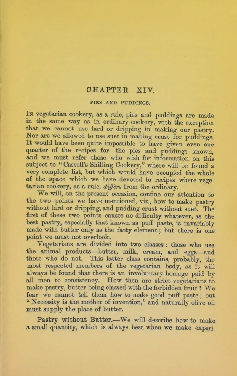 PIES AND PUDDINGS. In vegetarian cookery, as a rule, pies and puddings are made in the same way as in ordinary cookery, with the exception that we cannot use lard or dripping in making our pastry. Nor are we allowed to use suet in making crust for puddings. It would have been quite impossible to have given even one quarter of the recipes for the pies and puddings known, and we must refer those who wish for information on this subject to “ Cassell’s Shilling Cookery,” where will be found a very complete list, but which would have occupied the whole of the space which we have devoted to recipes where vege- tarian cookery, as a rule, differs from the ordinary. We will, on the present occasion, confine our attention to the two points we have mentioned, viz., how to make pastry without lard or dripping, and pudding crust without suet. The first of these two points causes no difficulty whatever, as the best pastry, especially that known as puff paste, is invariably made with butter only as the fatty element; but there is one point we must not overlook. Vegetarians are divided into two classes : those who use the animal products—butter, milk, cream, and eggs—and those who do not. This latter class contains, probably, the most respected members of the vegetarian body, as it will always be found that there is an involuntary homage paid by all men to consistency. How then are strict vegetarians to make pastry, butter being classed with the forbidden fruit 1 We fear we cannot tell them how to make good puff paste j but “ Necessity is the mother of invention,” and naturally olive oil must supply the place of butter. Pastry without Butter.—We will describe how to make a small quantity, which is always best when we make experi-
