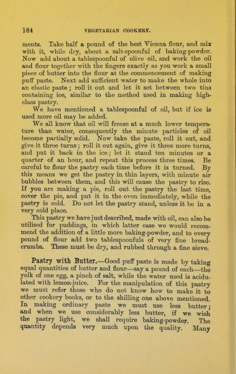 ments. Take half a pound of the best Yienna flour, and mix with it, while dry, about a salt-spoonful of baking-powder. Now add about a tablespoonful of olive oil, and work the oil and flour together with the fingers exactly as you work a small piece of butter into the flour at the commencement of making puff paste. Next add sufficient water to make the whole into an elastic paste; roll it out and let it set between two tins containing ice, similar to the method used in making high- class pastry. We have mentioned a tablespoonful of oil, but if ice is used more oil may be added. We all know that oil will freeze at a much lower tempera- ture than water, consequently the minute particles of oil become partially solid. Now take the paste, roll it out, and give it three turns; roll it out again, give it three more turns, and put it back in the ice; let it stand ten minutes or a quarter of an hour, and repeat this process three times. Be careful to flour the pastry each time before it is turned. By this means we get the pastry in thin layers, with minute air bubbles between them, and this will cause the pastry to rise. If you are making a pie, roll out the pastry the last time, cover the pie, and put it in the oven immediately, while the pastry is cold. Do not let the pastry stand, unless it be in a very cold place. This pastry we have just described, made with oil, can also be utilised for puddings, in which latter case we would recom- mend the addition of a little more baking-powder, and to every pound of flour add two tablespoonfuls of very fine bread- crumbs. These must be dry, and rubbed through a fine sieve. Pastry with Butter.—Good puff paste is made by taking equal quantities of butter and flour—say a pound of each the yolk of one egg, a pinch of salt, while the water used is acidu- lated with lemon-juice. For the manipulation of this pastry we must refer those who do not know how to make it to other cookery books, or to the shilling one above mentioned. In making ordinary paste we must use less butter; and when we use considerably less butter, if we wish the pastry light, we shall require baking-powder. The quantity depends very much upon the quality. Many